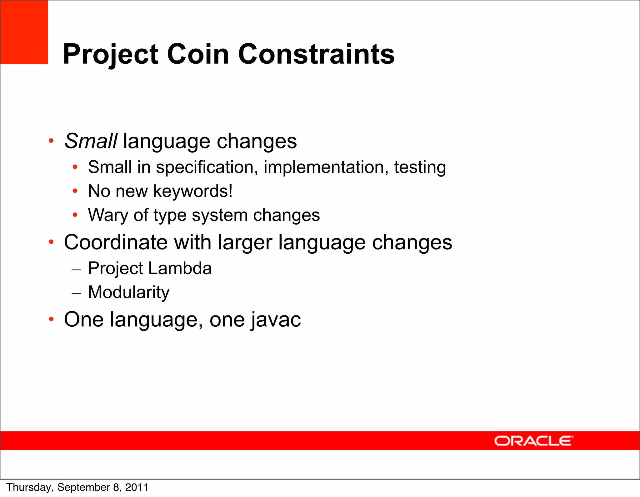 Project Coin Constraints

       • Small language changes
          • Small in specification, implementation, testing
          • No new keywords!
          • Wary of type system changes
       • Coordinate with larger language changes
          – Project Lambda
          – Modularity
       • One language, one javac




                                                              12
Thursday, September 8, 2011
 