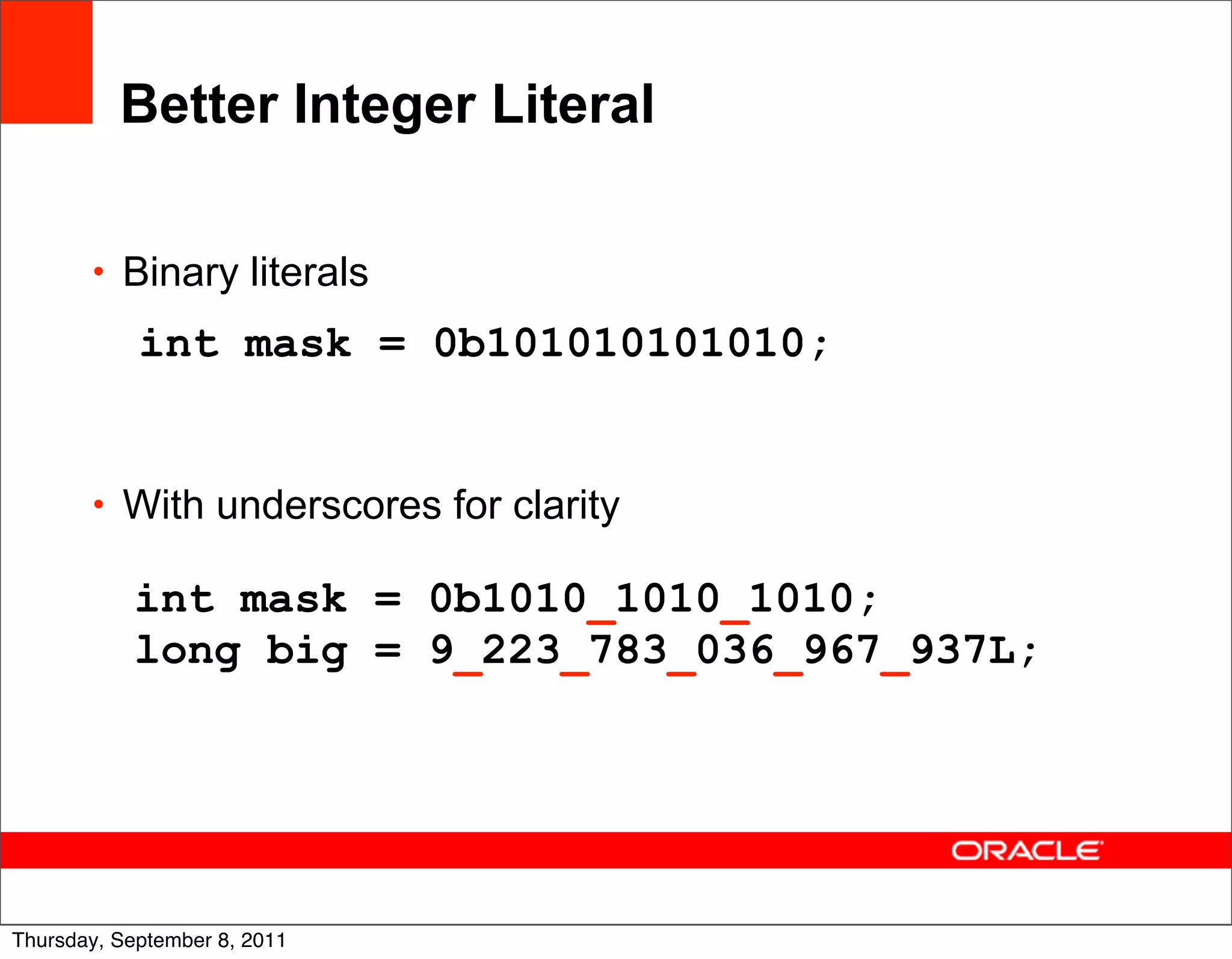 Better Integer Literal

       • Binary literals

            int mask = 0b101010101010;


       • With underscores for clarity

           int mask = 0b1010_1010_1010;
           long big = 9_223_783_036_967_937L;




                                                13
Thursday, September 8, 2011
 