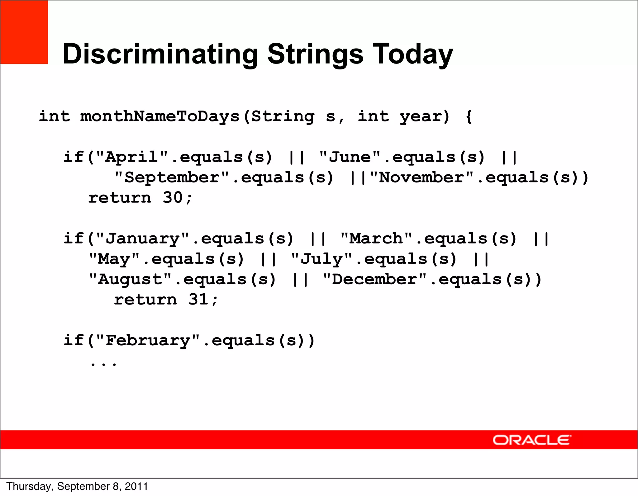 Discriminating Strings Today

      int monthNameToDays(String s, int year) {

          if("April".equals(s) || "June".equals(s) ||
               "September".equals(s) ||"November".equals(s))
            return 30;

          if("January".equals(s) || "March".equals(s) ||
            "May".equals(s) || "July".equals(s) ||
            "August".equals(s) || "December".equals(s))
               return 31;

          if("February".equals(s))
            ...




                                                               15
Thursday, September 8, 2011
 