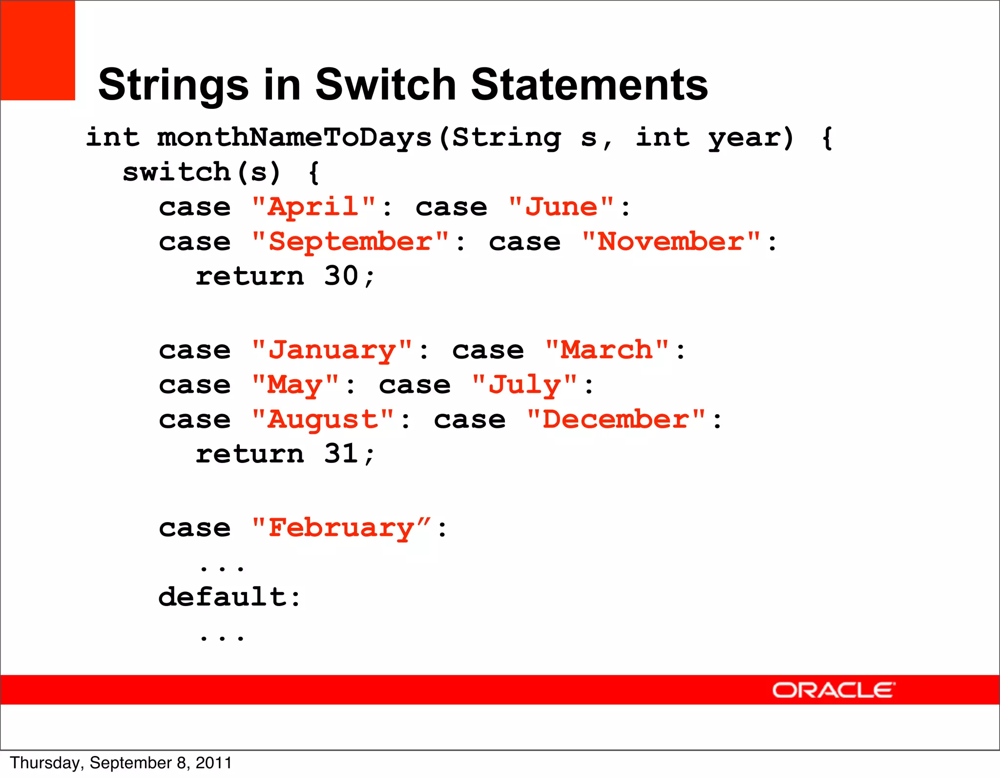 Strings in Switch Statements
         int monthNameToDays(String s, int year) {
           switch(s) {
             case "April": case "June":
             case "September": case "November":
               return 30;

                 case "January": case "March":
                 case "May": case "July":
                 case "August": case "December":
                   return 31;

                 case "February”:
                   ...
                 default:
                   ...


                                                     16
Thursday, September 8, 2011
 