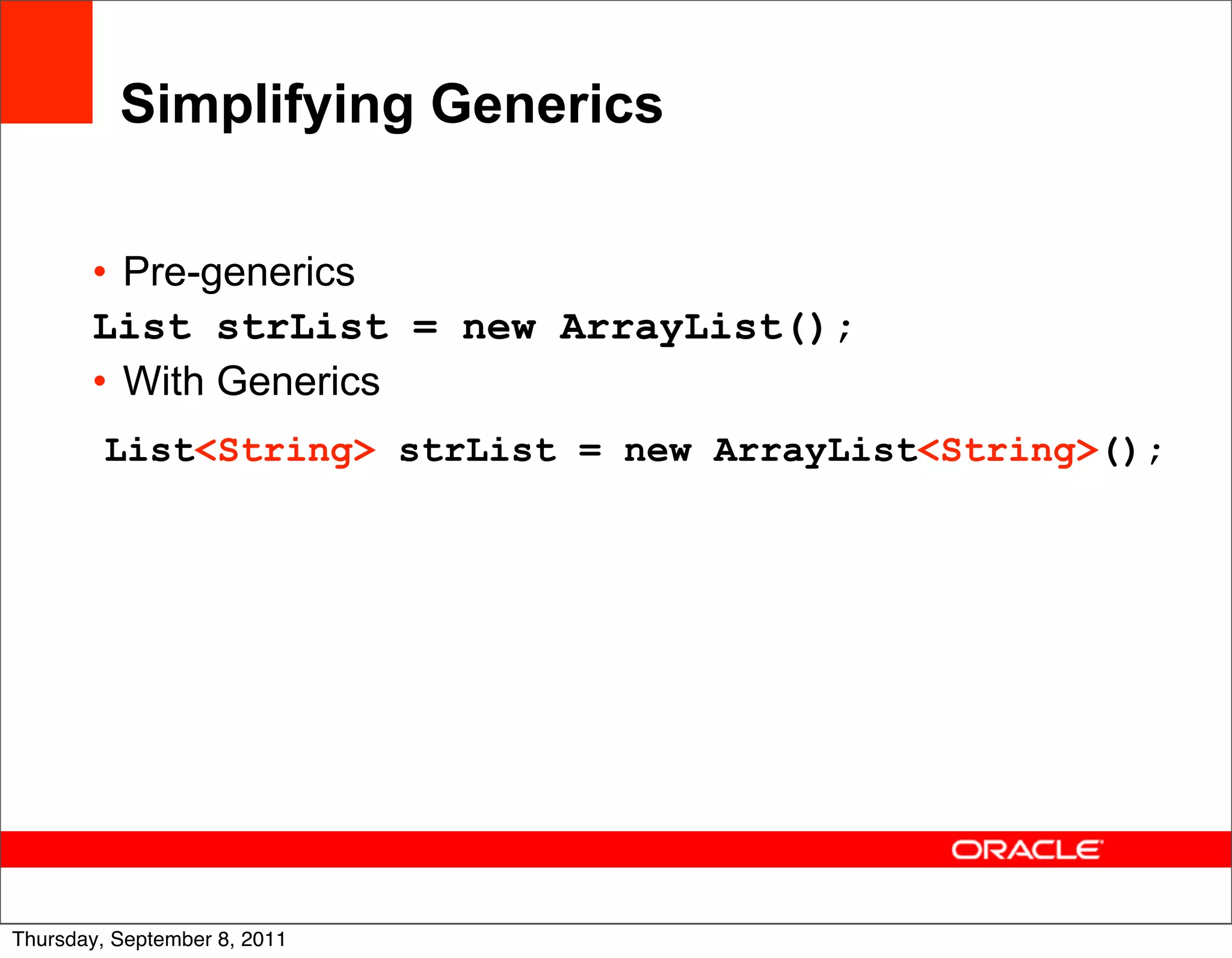 Simplifying Generics

       • Pre-generics
       List strList = new ArrayList();
       • With Generics
         List<String> strList = new ArrayList<String>();




                                                       18
Thursday, September 8, 2011
 