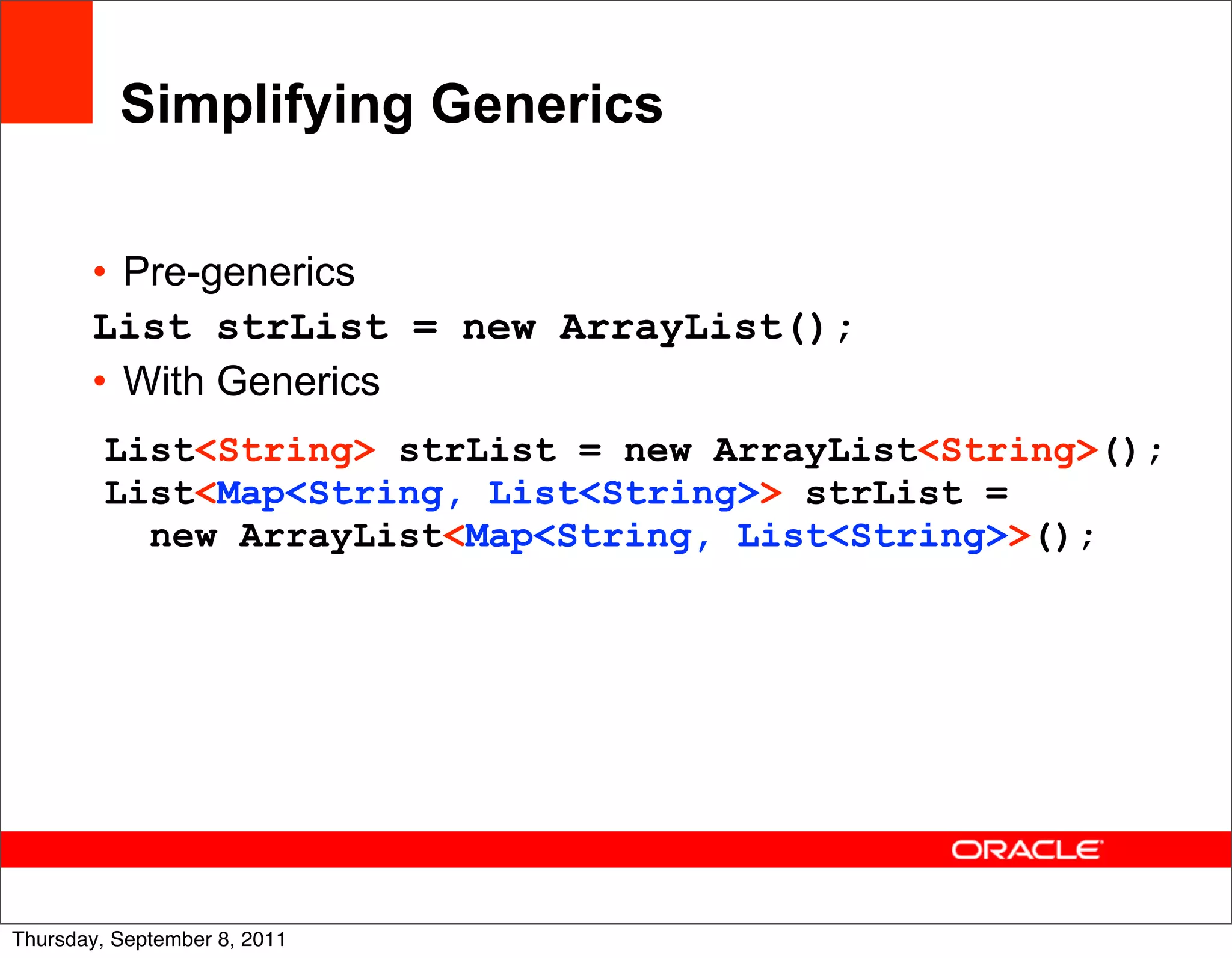 Simplifying Generics

       • Pre-generics
       List strList = new ArrayList();
       • With Generics
         List<String> strList = new ArrayList<String>();
         List<Map<String, List<String>> strList =
           new ArrayList<Map<String, List<String>>();




                                                       19
Thursday, September 8, 2011
 