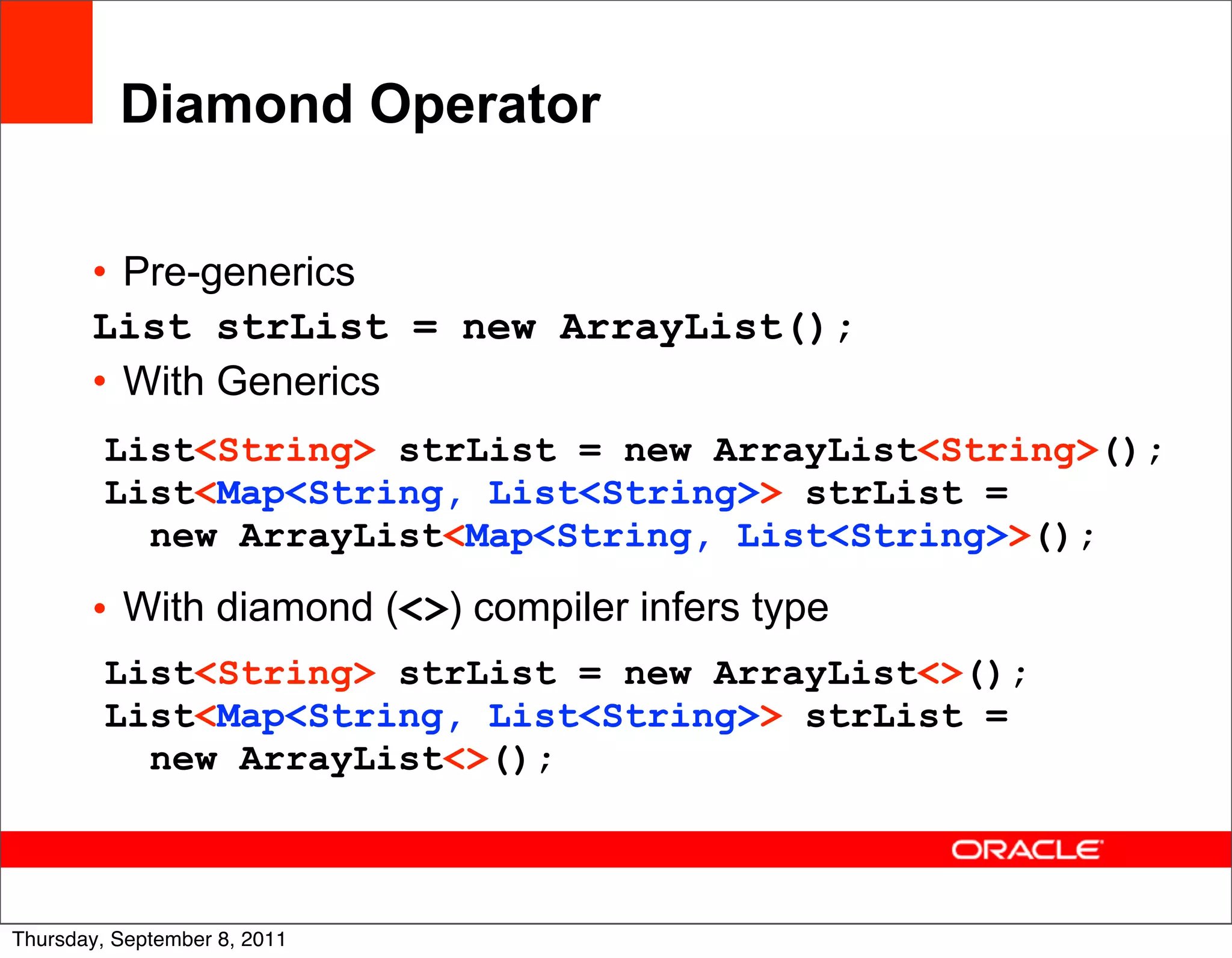 Diamond Operator

       • Pre-generics
       List strList = new ArrayList();
       • With Generics
         List<String> strList = new ArrayList<String>();
         List<Map<String, List<String>> strList =
           new ArrayList<Map<String, List<String>>();

       • With diamond (<>) compiler infers type
         List<String> strList = new ArrayList<>();
         List<Map<String, List<String>> strList =
           new ArrayList<>();


                                                       20
Thursday, September 8, 2011
 