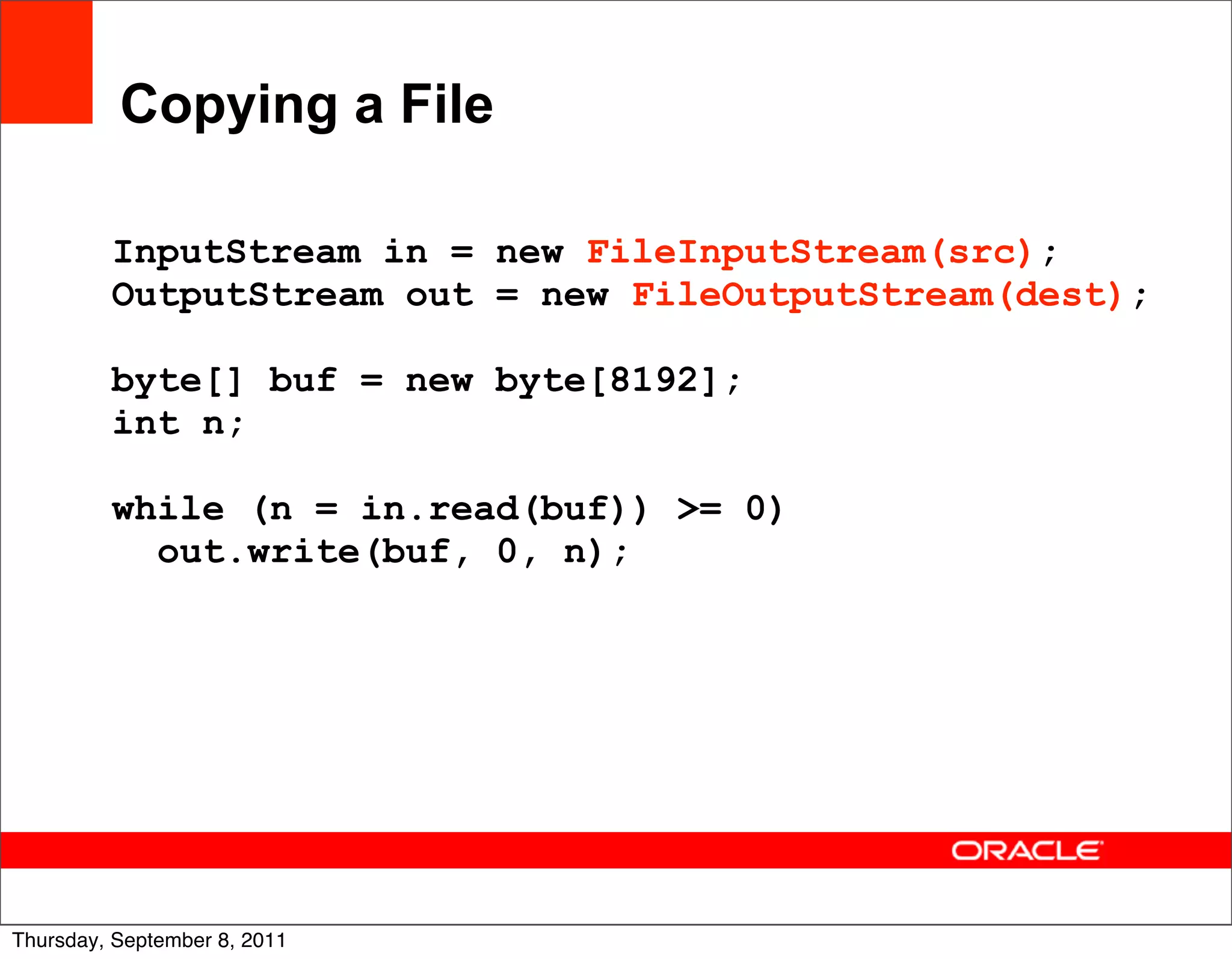Copying a File

         InputStream in = new FileInputStream(src);
         OutputStream out = new FileOutputStream(dest);

         byte[] buf = new byte[8192];
         int n;

         while (n = in.read(buf)) >= 0)
           out.write(buf, 0, n);




                                                          21
Thursday, September 8, 2011
 