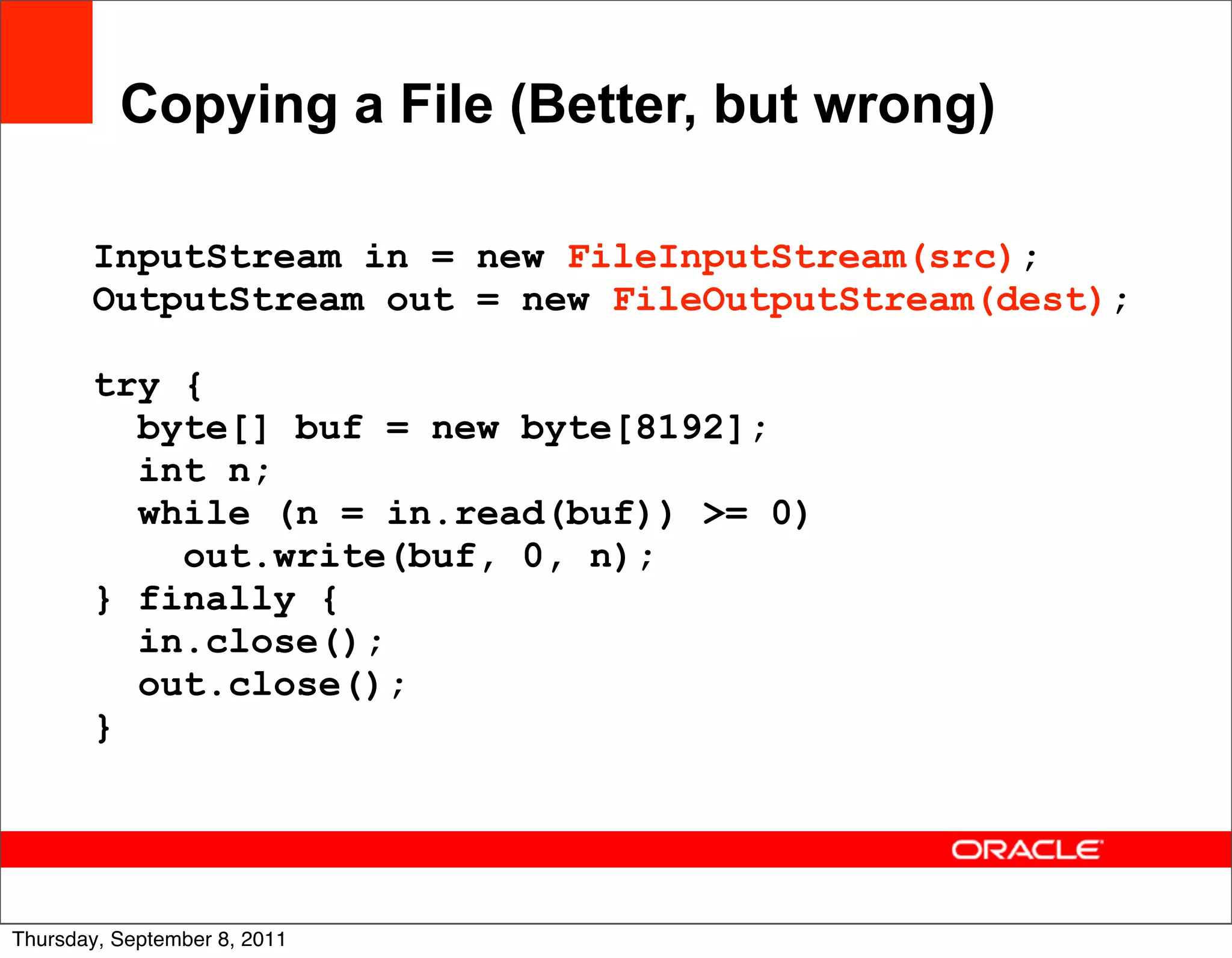 Copying a File (Better, but wrong)

       InputStream in = new FileInputStream(src);
       OutputStream out = new FileOutputStream(dest);

       try {
         byte[] buf = new byte[8192];
         int n;
         while (n = in.read(buf)) >= 0)
           out.write(buf, 0, n);
       } finally {
         in.close();
         out.close();
       }



                                                        22
Thursday, September 8, 2011
 