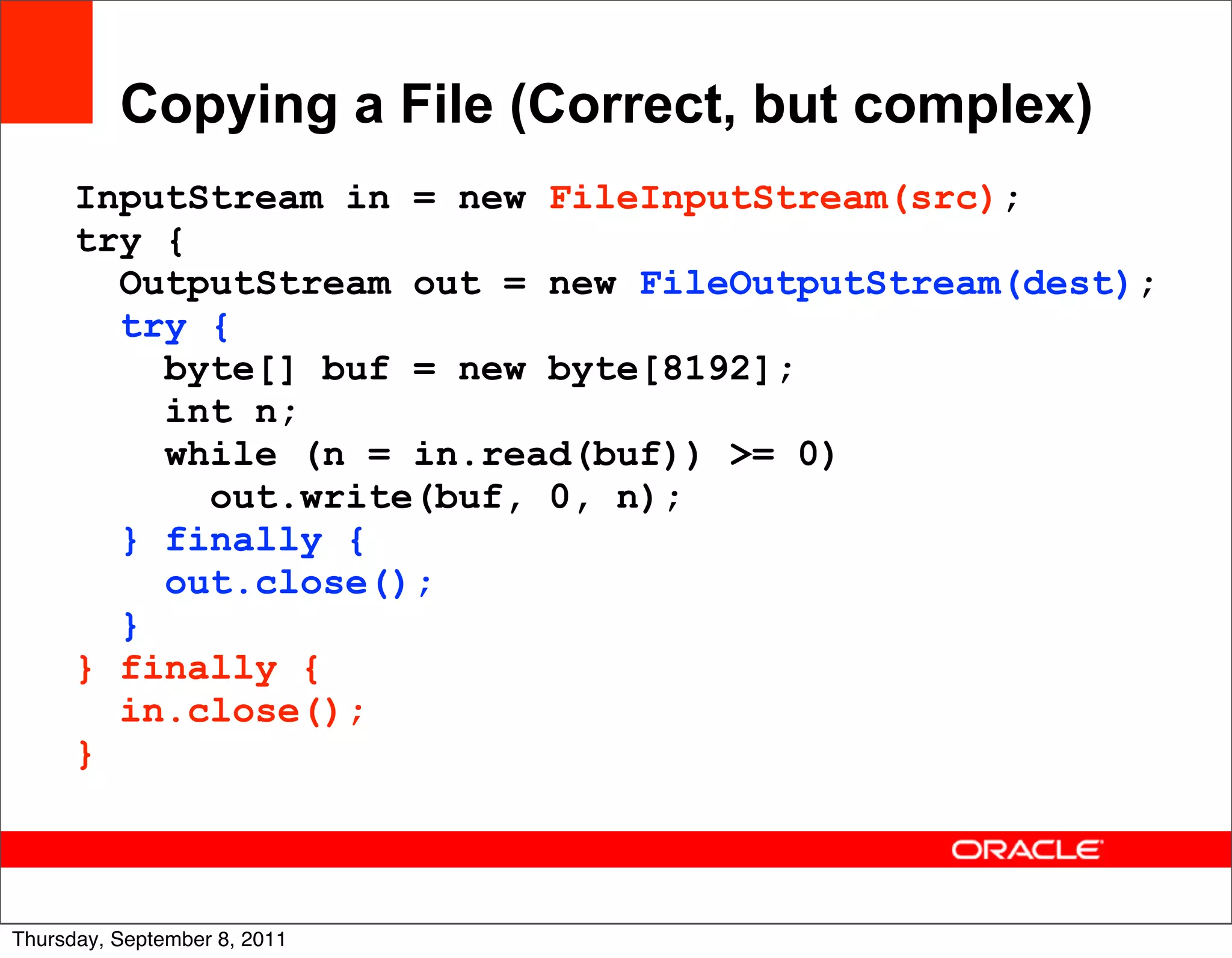 Copying a File (Correct, but complex)
      InputStream in = new FileInputStream(src);
      try {
        OutputStream out = new FileOutputStream(dest);
        try {
          byte[] buf = new byte[8192];
          int n;
          while (n = in.read(buf)) >= 0)
            out.write(buf, 0, n);
        } finally {
          out.close();
        }
      } finally {
        in.close();
      }


                                                         23
Thursday, September 8, 2011
 