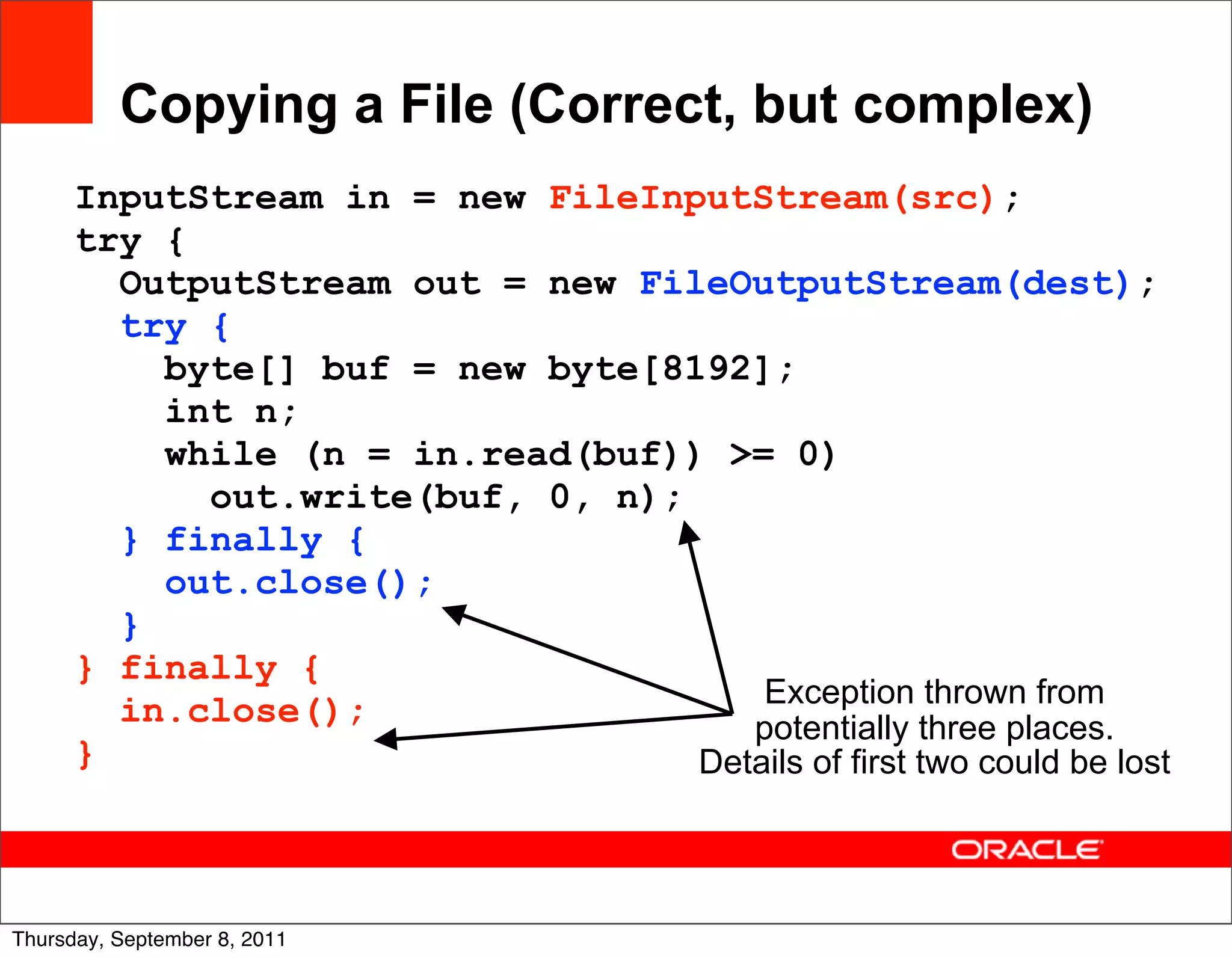 Copying a File (Correct, but complex)
      InputStream in = new FileInputStream(src);
      try {
        OutputStream out = new FileOutputStream(dest);
        try {
          byte[] buf = new byte[8192];
          int n;
          while (n = in.read(buf)) >= 0)
            out.write(buf, 0, n);
        } finally {
          out.close();
        }
      } finally {
                                      Exception thrown from
        in.close();                  potentially three places.
      }                           Details of first two could be lost



                                                                   24
Thursday, September 8, 2011
 