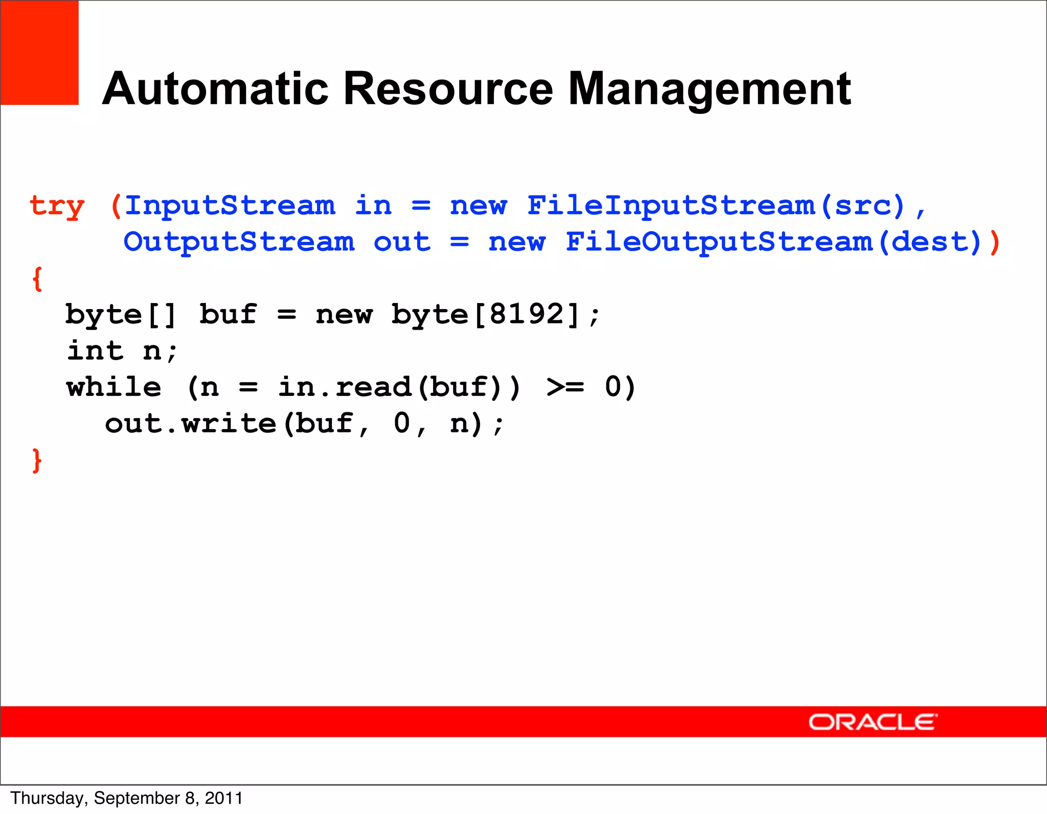 Automatic Resource Management

  try (InputStream in = new FileInputStream(src),
       OutputStream out = new FileOutputStream(dest))
  {
    byte[] buf = new byte[8192];
    int n;
    while (n = in.read(buf)) >= 0)
      out.write(buf, 0, n);
  }




                                                    25
Thursday, September 8, 2011
 