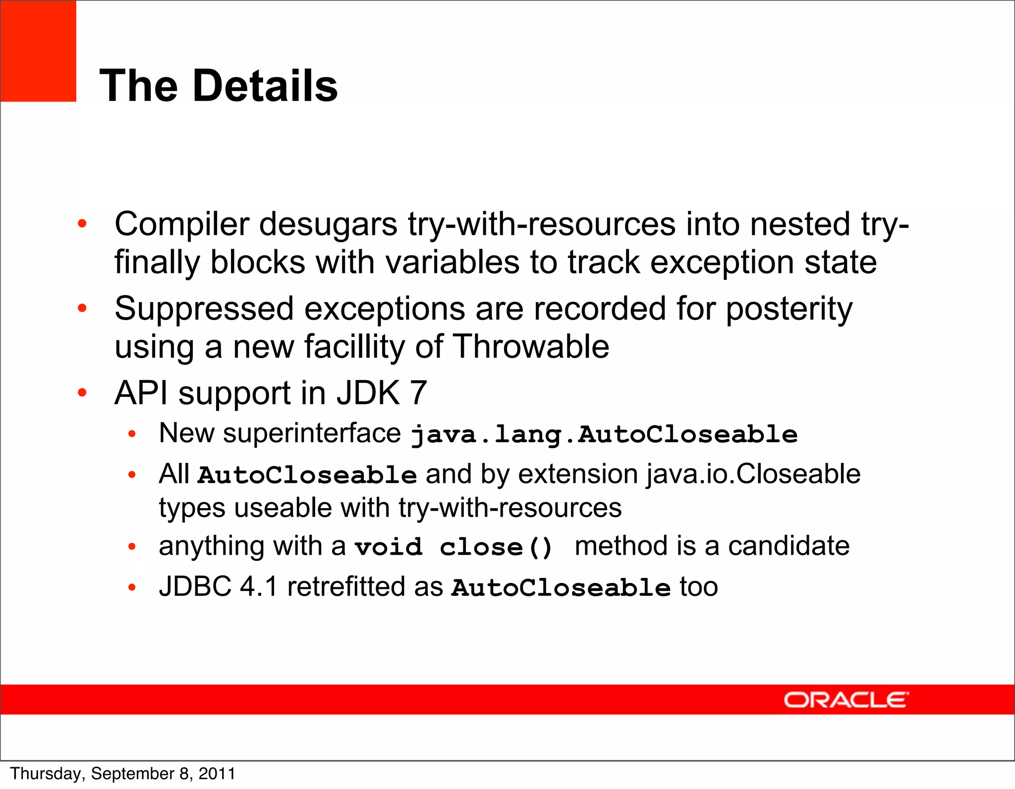 The Details

       • Compiler desugars try-with-resources into nested try-
         finally blocks with variables to track exception state
       • Suppressed exceptions are recorded for posterity
         using a new facillity of Throwable
       • API support in JDK 7
             • New superinterface java.lang.AutoCloseable
             • All AutoCloseable and by extension java.io.Closeable
               types useable with try-with-resources
             • anything with a void close() method is a candidate
             • JDBC 4.1 retrefitted as AutoCloseable too




                                                                      26
Thursday, September 8, 2011
 