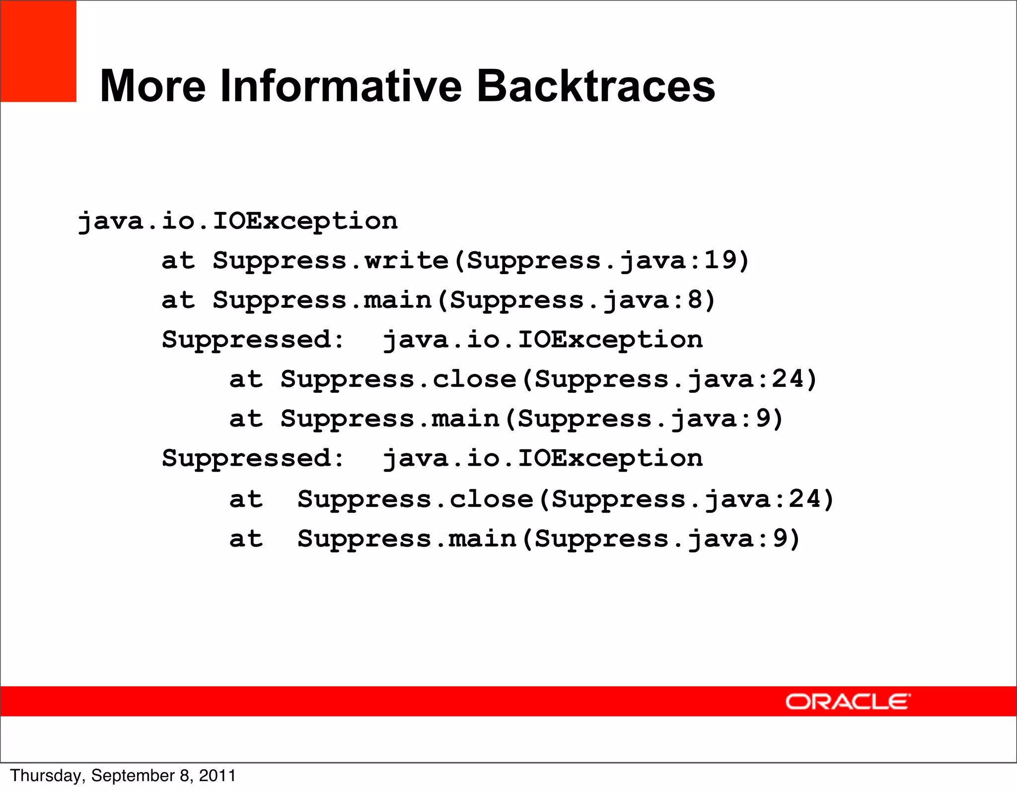 More Informative Backtraces

       java.io.IOException
            at Suppress.write(Suppress.java:19)
            at Suppress.main(Suppress.java:8)
            Suppressed: java.io.IOException
                at Suppress.close(Suppress.java:24)
                at Suppress.main(Suppress.java:9)
            Suppressed: java.io.IOException
                at Suppress.close(Suppress.java:24)
                at Suppress.main(Suppress.java:9)




                                                      27
Thursday, September 8, 2011
 
