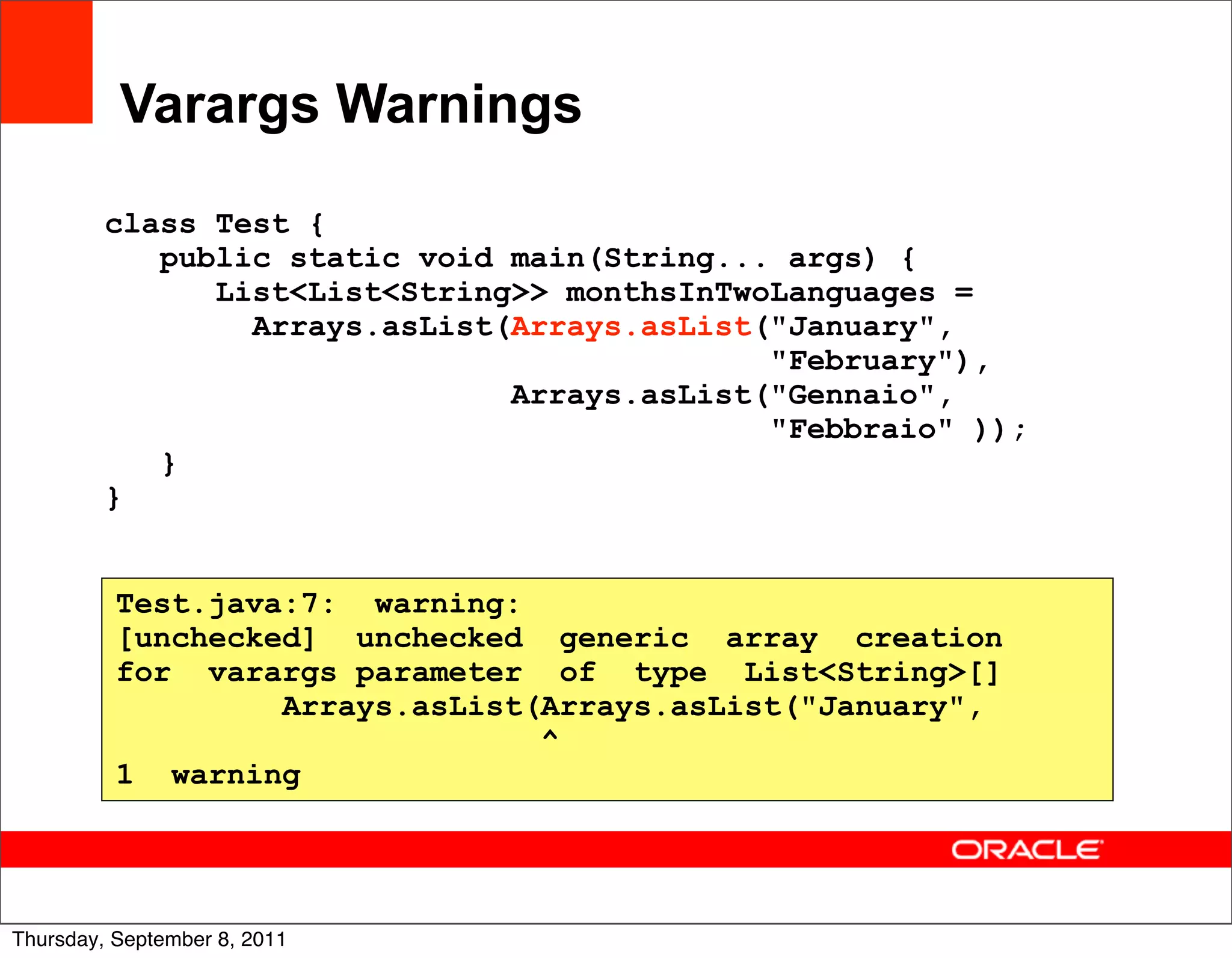 Varargs Warnings

         class Test {
            public static void main(String... args) {
               List<List<String>> monthsInTwoLanguages =
                 Arrays.asList(Arrays.asList("January",
                                             "February"),
                               Arrays.asList("Gennaio",
                                             "Febbraio" ));
            }
         }


          Test.java:7: warning:
          [unchecked] unchecked generic array creation
          for varargs parameter of type List<String>[]
                   Arrays.asList(Arrays.asList("January",
                                 ^
          1 warning



                                                              28
Thursday, September 8, 2011
 