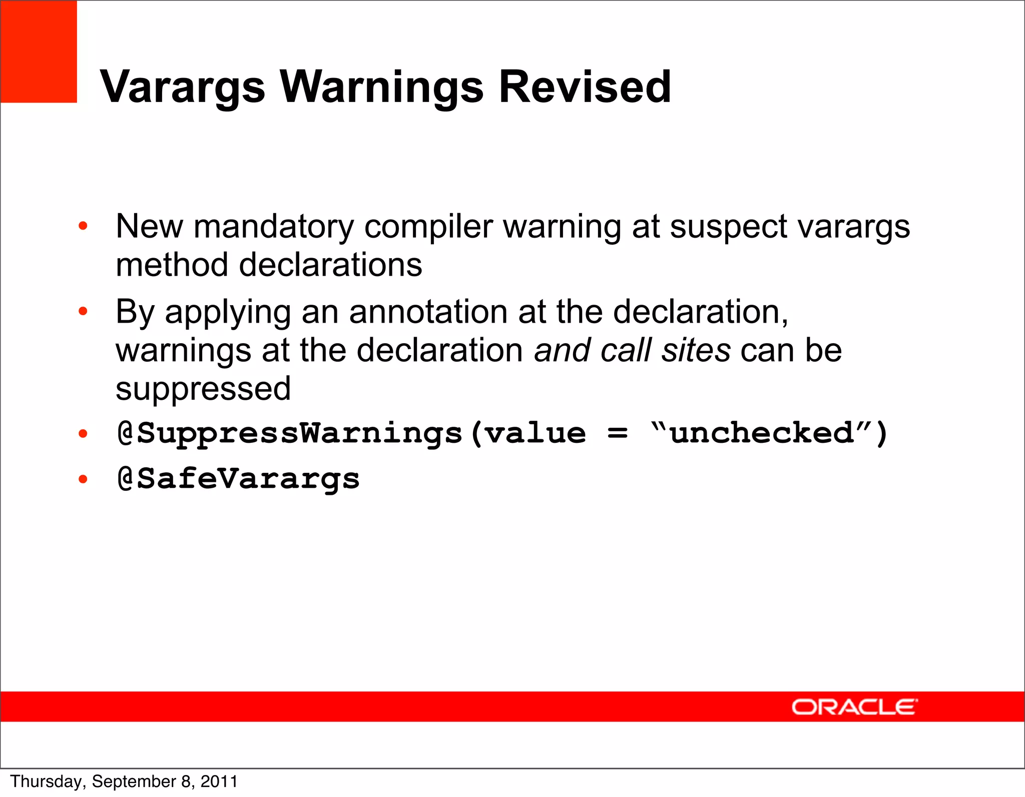 Varargs Warnings Revised

       • New mandatory compiler warning at suspect varargs
         method declarations
       • By applying an annotation at the declaration,
         warnings at the declaration and call sites can be
         suppressed
       • @SuppressWarnings(value = “unchecked”)
       • @SafeVarargs




                                                             29
Thursday, September 8, 2011
 