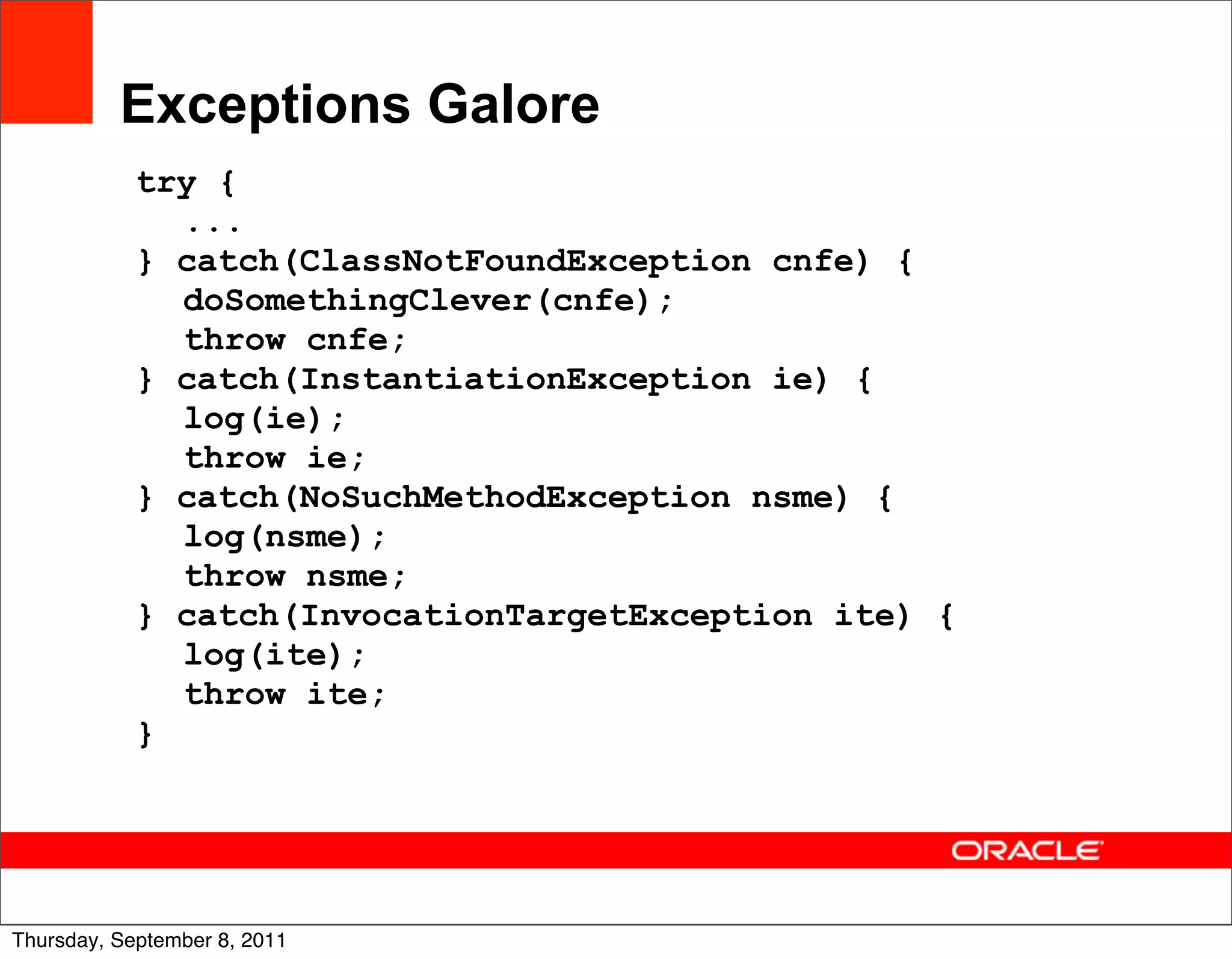 Exceptions Galore
            try {
              ...
            } catch(ClassNotFoundException cnfe) {
              doSomethingClever(cnfe);
              throw cnfe;
            } catch(InstantiationException ie) {
              log(ie);
              throw ie;
            } catch(NoSuchMethodException nsme) {
              log(nsme);
              throw nsme;
            } catch(InvocationTargetException ite) {
              log(ite);
              throw ite;
            }



                                                       30
Thursday, September 8, 2011
 
