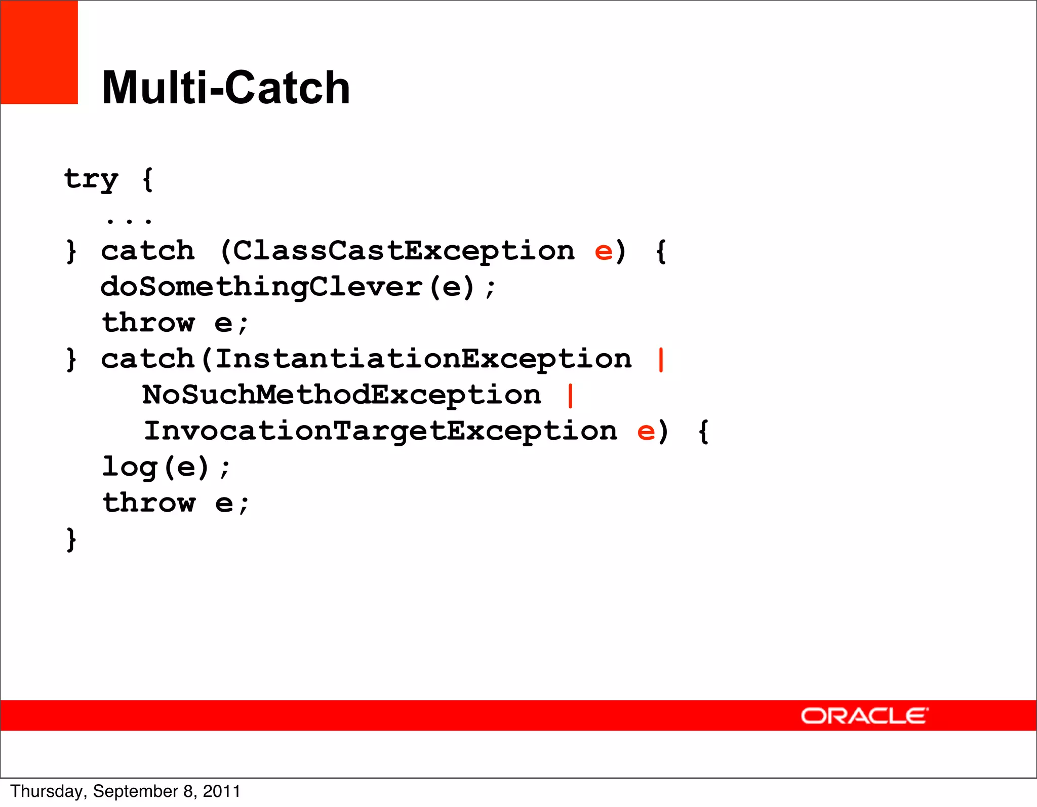 Multi-Catch
      try {
        ...
      } catch (ClassCastException e) {
        doSomethingClever(e);
        throw e;
      } catch(InstantiationException |
          NoSuchMethodException |
          InvocationTargetException e) {
        log(e);
        throw e;
      }




                                           31
Thursday, September 8, 2011
 