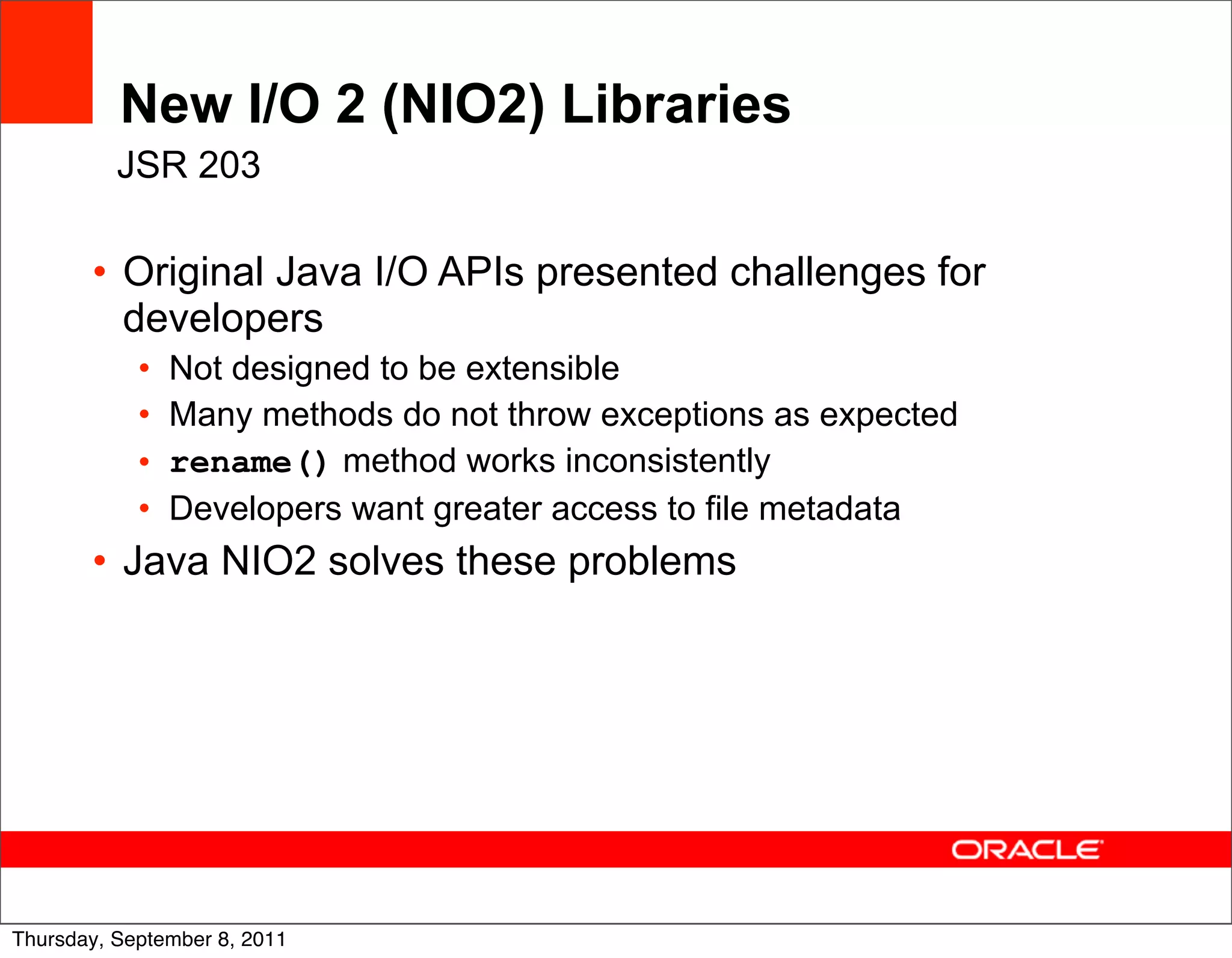 New I/O 2 (NIO2) Libraries
          JSR 203

       • Original Java I/O APIs presented challenges for
         developers
            •   Not designed to be extensible
            •   Many methods do not throw exceptions as expected
            •   rename() method works inconsistently
            •   Developers want greater access to file metadata
       • Java NIO2 solves these problems




                                                                   33
Thursday, September 8, 2011
 