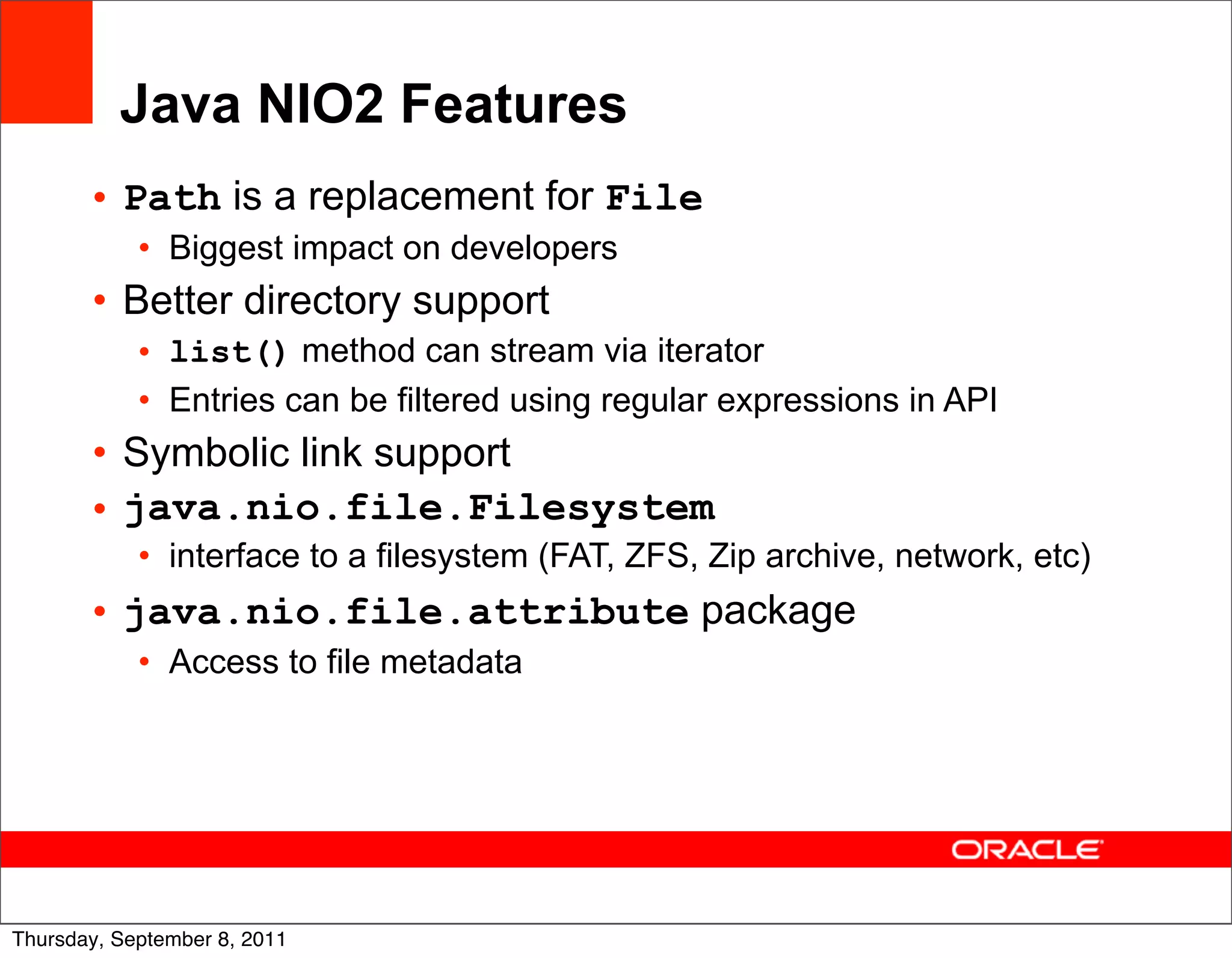 Java NIO2 Features
       • Path is a replacement for File
            • Biggest impact on developers
       • Better directory support
            • list() method can stream via iterator
            • Entries can be filtered using regular expressions in API
       • Symbolic link support
       • java.nio.file.Filesystem
            • interface to a filesystem (FAT, ZFS, Zip archive, network, etc)
       • java.nio.file.attribute package
            • Access to file metadata




                                                                                34
Thursday, September 8, 2011
 