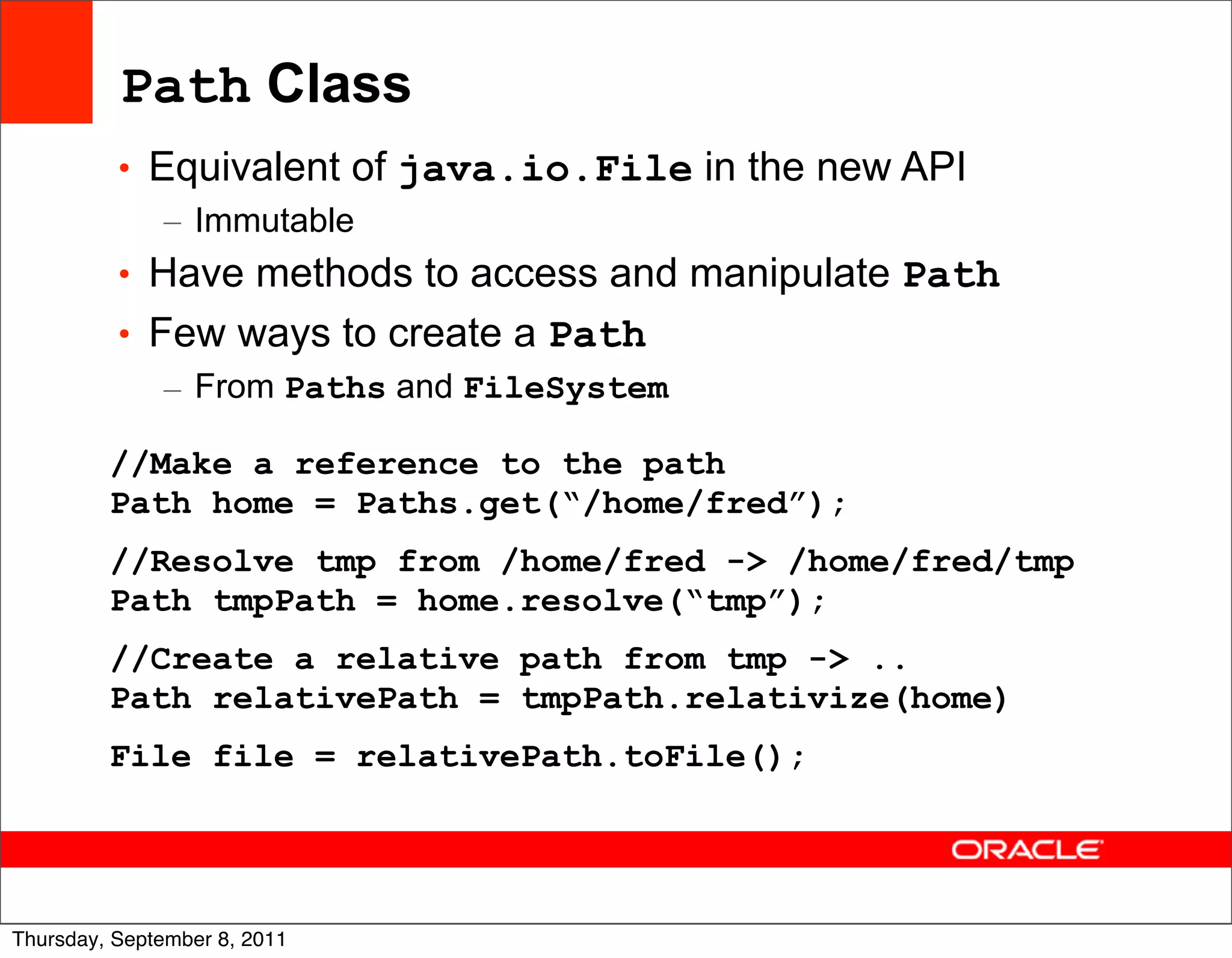 Path Class
          • Equivalent of java.io.File in the new API
             – Immutable
          • Have methods to access and manipulate Path
          • Few ways to create a Path
             – From Paths and FileSystem

         //Make a reference to the path
         Path home = Paths.get(“/home/fred”);
         //Resolve tmp from /home/fred -> /home/fred/tmp
         Path tmpPath = home.resolve(“tmp”);
         //Create a relative path from tmp -> ..
         Path relativePath = tmpPath.relativize(home)
         File file = relativePath.toFile();



                                                           35
Thursday, September 8, 2011
 