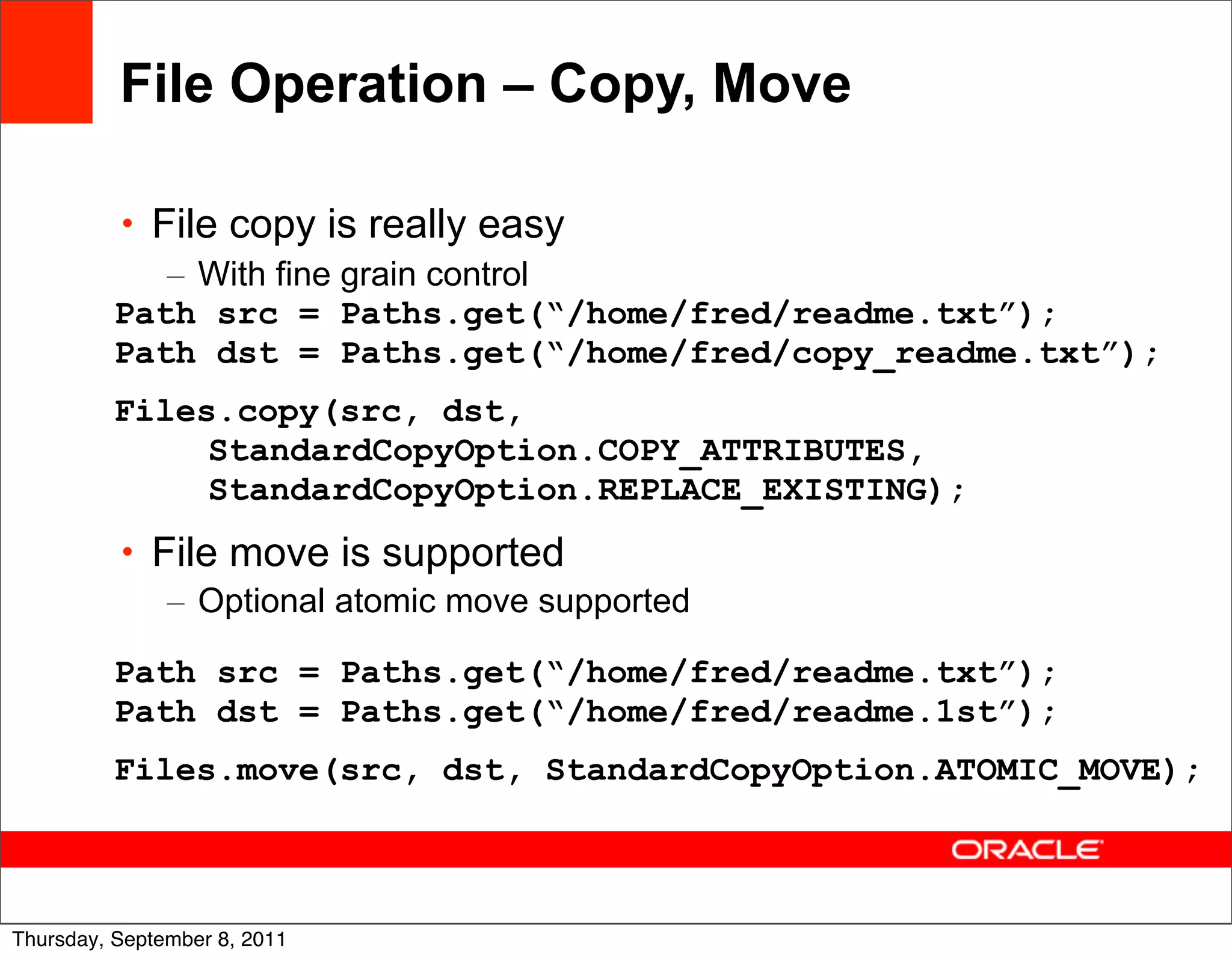 File Operation – Copy, Move

          • File copy is really easy
             – With fine grain control
          Path src = Paths.get(“/home/fred/readme.txt”);
          Path dst = Paths.get(“/home/fred/copy_readme.txt”);
          Files.copy(src, dst,
               StandardCopyOption.COPY_ATTRIBUTES,
               StandardCopyOption.REPLACE_EXISTING);
          • File move is supported
             – Optional atomic move supported

          Path src = Paths.get(“/home/fred/readme.txt”);
          Path dst = Paths.get(“/home/fred/readme.1st”);
          Files.move(src, dst, StandardCopyOption.ATOMIC_MOVE);


                                                                36
Thursday, September 8, 2011
 
