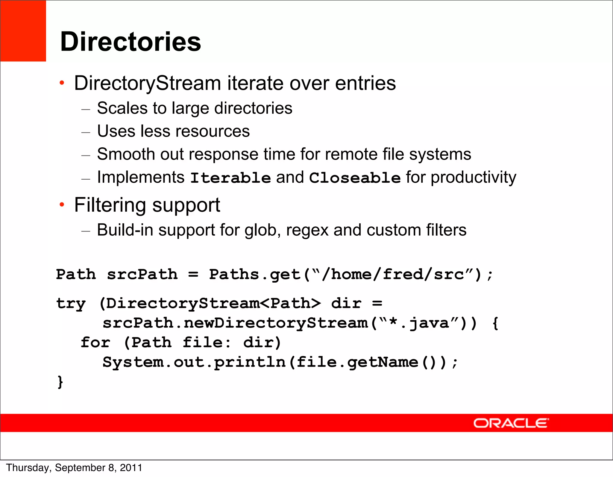 Directories
          • DirectoryStream iterate over entries
             – Scales to large directories
             – Uses less resources
             – Smooth out response time for remote file systems
             – Implements Iterable and Closeable for productivity
          • Filtering support
             – Build-in support for glob, regex and custom filters

         Path srcPath = Paths.get(“/home/fred/src”);
         try (DirectoryStream<Path> dir =
              srcPath.newDirectoryStream(“*.java”)) {
           for (Path file: dir)
              System.out.println(file.getName());
         }


                                                                     37
Thursday, September 8, 2011
 