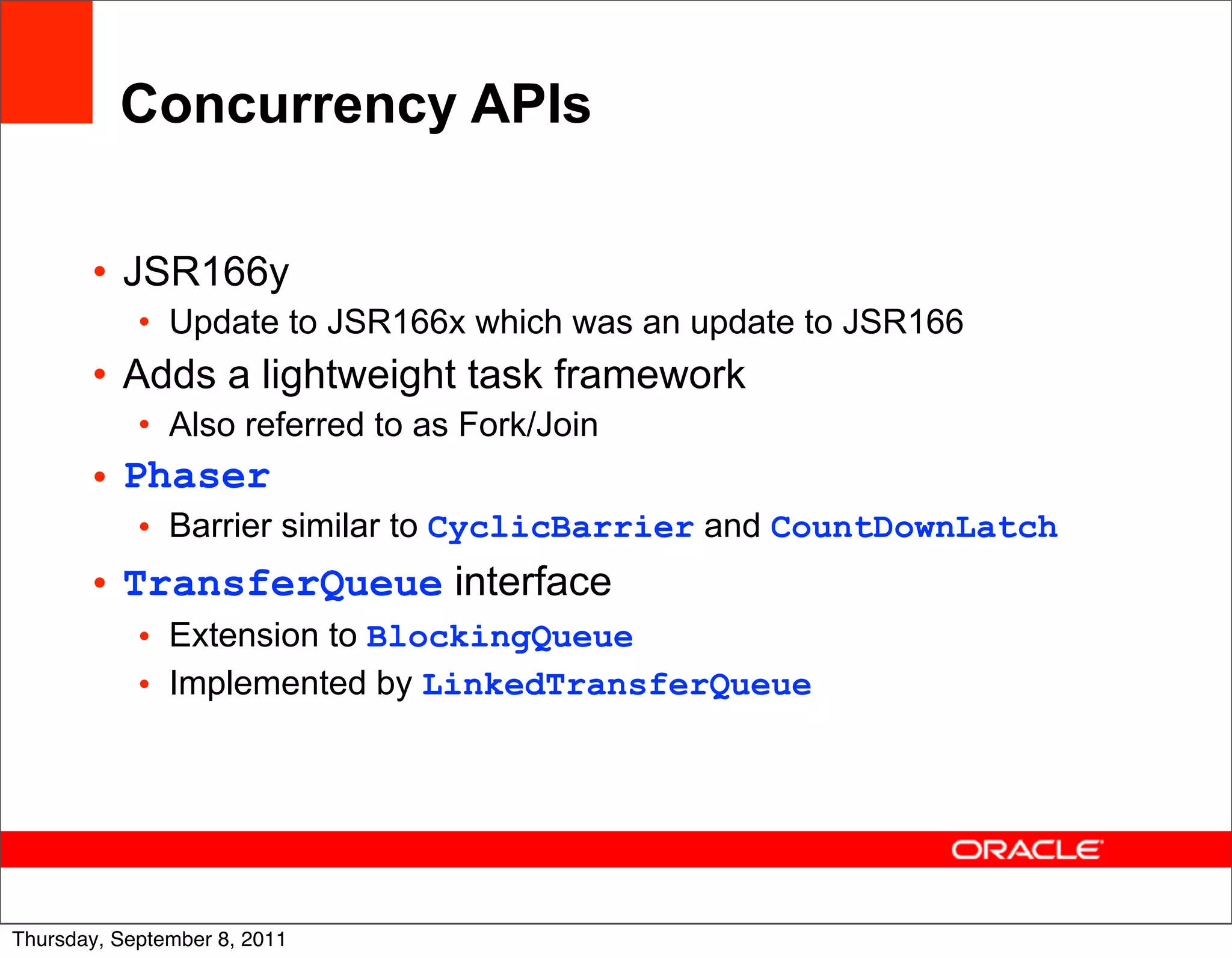 Concurrency APIs

       • JSR166y
            • Update to JSR166x which was an update to JSR166
       • Adds a lightweight task framework
            • Also referred to as Fork/Join
       • Phaser
            • Barrier similar to CyclicBarrier and CountDownLatch
       • TransferQueue interface
            • Extension to BlockingQueue
            • Implemented by LinkedTransferQueue




                                                                    38
Thursday, September 8, 2011
 