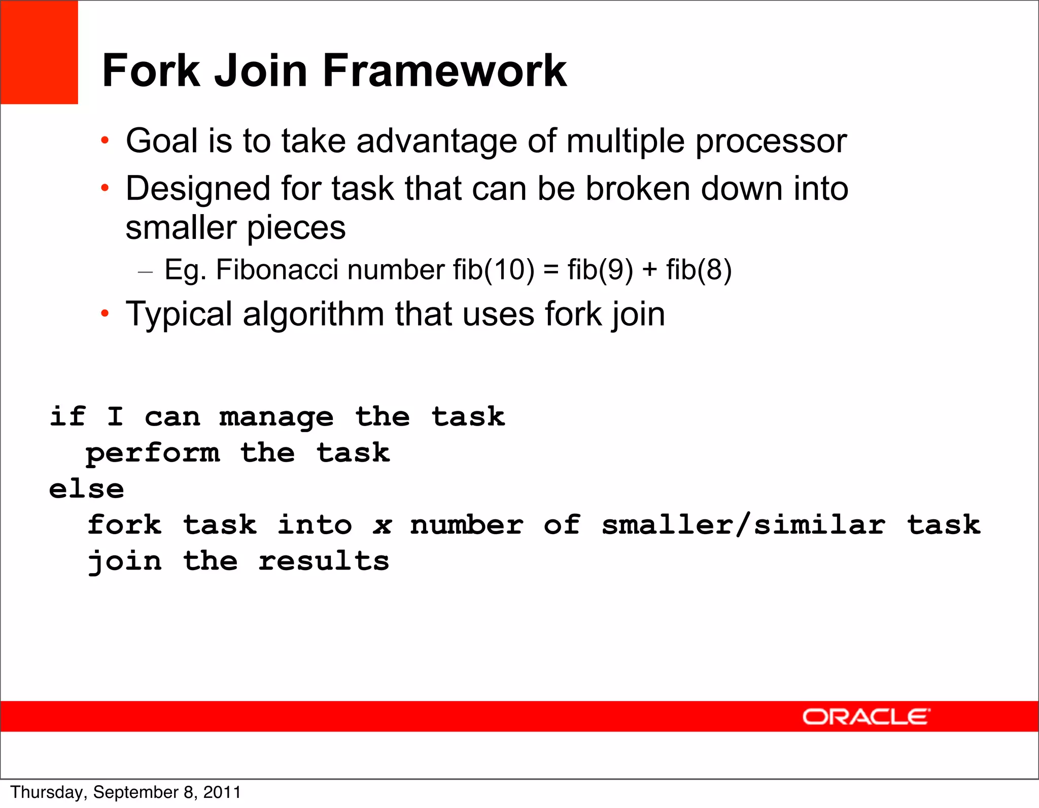 Fork Join Framework
          • Goal is to take advantage of multiple processor
          • Designed for task that can be broken down into
             smaller pieces
              – Eg. Fibonacci number fib(10) = fib(9) + fib(8)
          • Typical algorithm that uses fork join


    if I can manage the task
      perform the task
    else
      fork task into x number of smaller/similar task
      join the results




                                                                 39
Thursday, September 8, 2011
 
