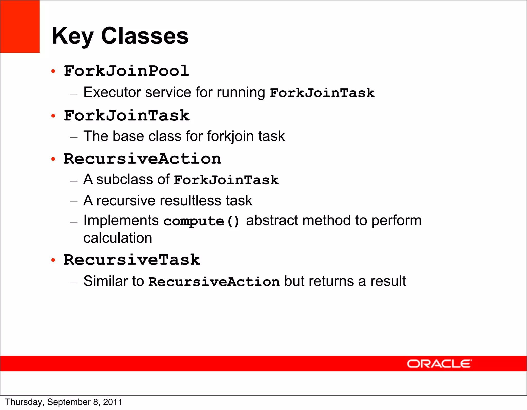 Key Classes
          • ForkJoinPool
             – Executor service for running ForkJoinTask
          • ForkJoinTask
             – The base class for forkjoin task
          • RecursiveAction
             – A subclass of ForkJoinTask
             – A recursive resultless task
             – Implements compute() abstract method to perform
               calculation
          • RecursiveTask
             – Similar to RecursiveAction but returns a result




                                                                 40
Thursday, September 8, 2011
 