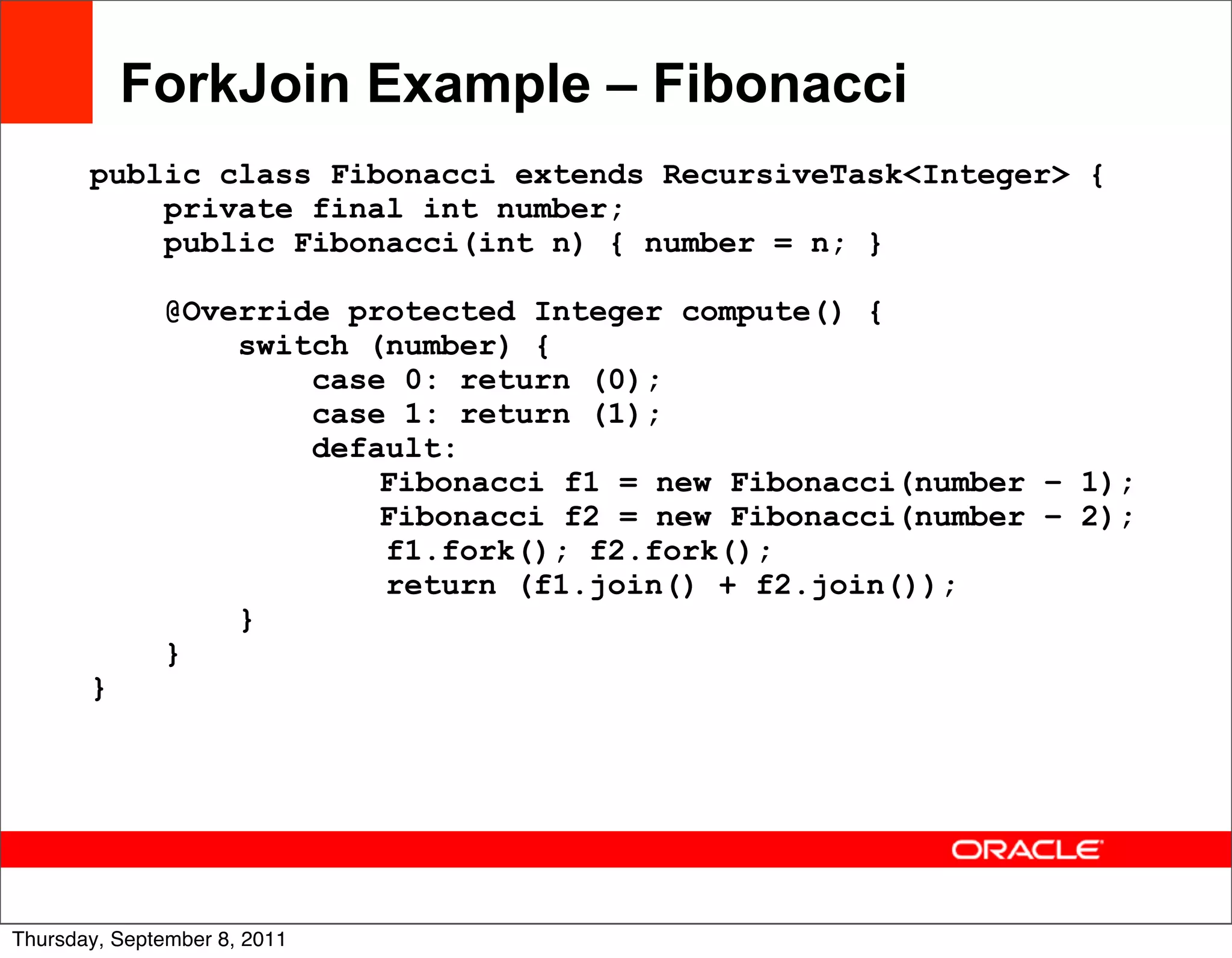 ForkJoin Example – Fibonacci
       public class Fibonacci extends RecursiveTask<Integer> {
           private final int number;
           public Fibonacci(int n) { number = n; }

              @Override protected Integer compute() {
                  switch (number) {
                      case 0: return (0);
                      case 1: return (1);
                      default:
                          Fibonacci f1 = new Fibonacci(number – 1);
                          Fibonacci f2 = new Fibonacci(number – 2);
                          f1.fork(); f2.fork();
                          return (f1.join() + f2.join());
                  }
              }
       }




                                                                      41
Thursday, September 8, 2011
 