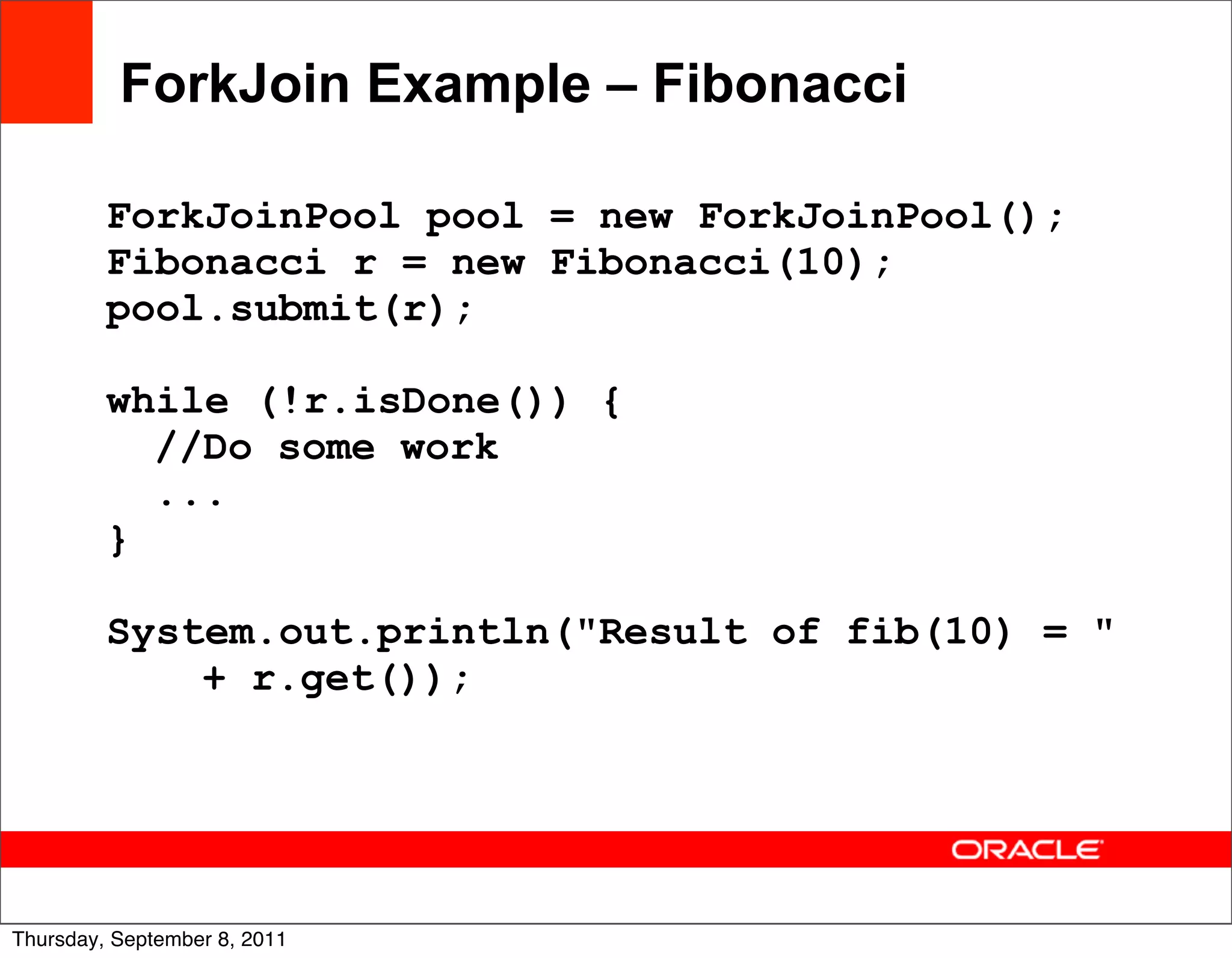 ForkJoin Example – Fibonacci

         ForkJoinPool pool = new ForkJoinPool();
         Fibonacci r = new Fibonacci(10);
         pool.submit(r);

         while (!r.isDone()) {
           //Do some work
           ...
         }

         System.out.println("Result of fib(10) = "
             + r.get());




                                                     42
Thursday, September 8, 2011
 