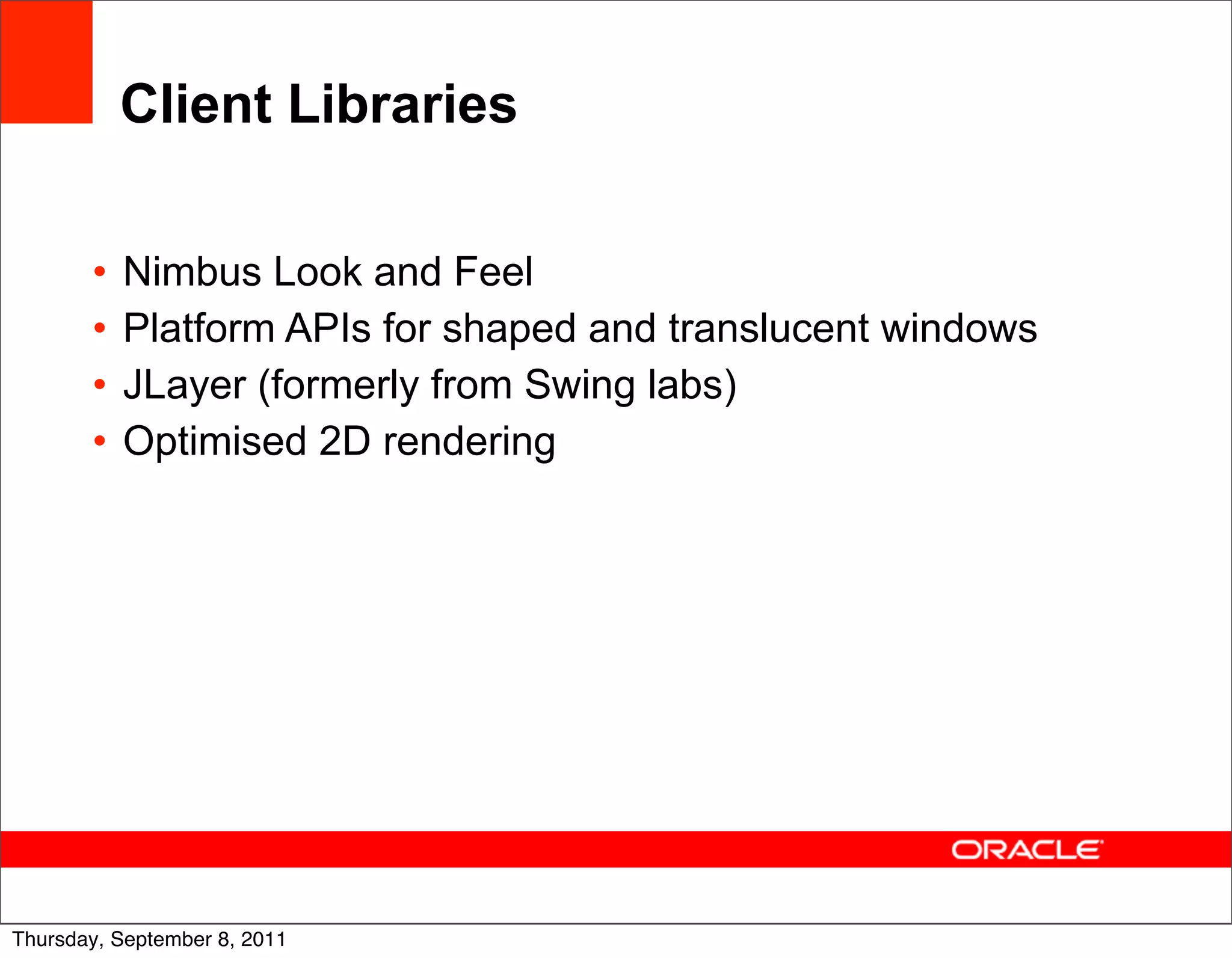 Client Libraries

       •   Nimbus Look and Feel
       •   Platform APIs for shaped and translucent windows
       •   JLayer (formerly from Swing labs)
       •   Optimised 2D rendering




                                                              43
Thursday, September 8, 2011
 