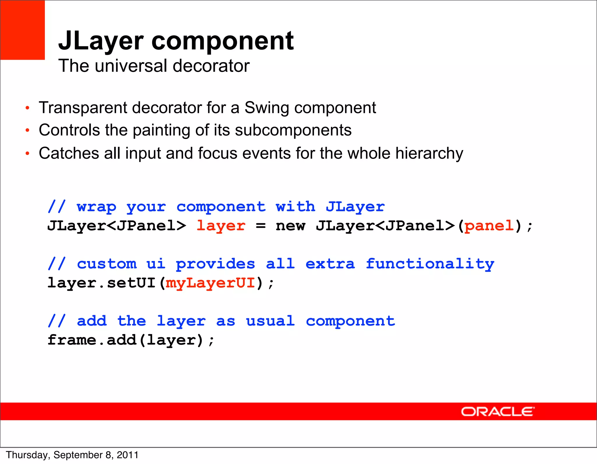 JLayer component
          The universal decorator

   • Transparent decorator for a Swing component
   • Controls the painting of its subcomponents
   • Catches all input and focus events for the whole hierarchy


        // wrap your component with JLayer
        JLayer<JPanel> layer = new JLayer<JPanel>(panel);

        // custom ui provides all extra functionality
        layer.setUI(myLayerUI);

        // add the layer as usual component
        frame.add(layer);




                                                                  46
Thursday, September 8, 2011
 