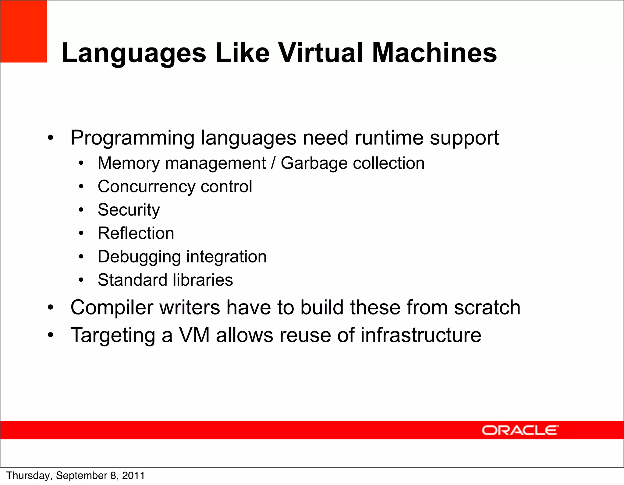 Languages Like Virtual Machines

       • Programming languages need runtime support
             •   Memory management / Garbage collection
             •   Concurrency control
             •   Security
             •   Reflection
             •   Debugging integration
             •   Standard libraries
       • Compiler writers have to build these from scratch
       • Targeting a VM allows reuse of infrastructure




                                                             48
Thursday, September 8, 2011
 