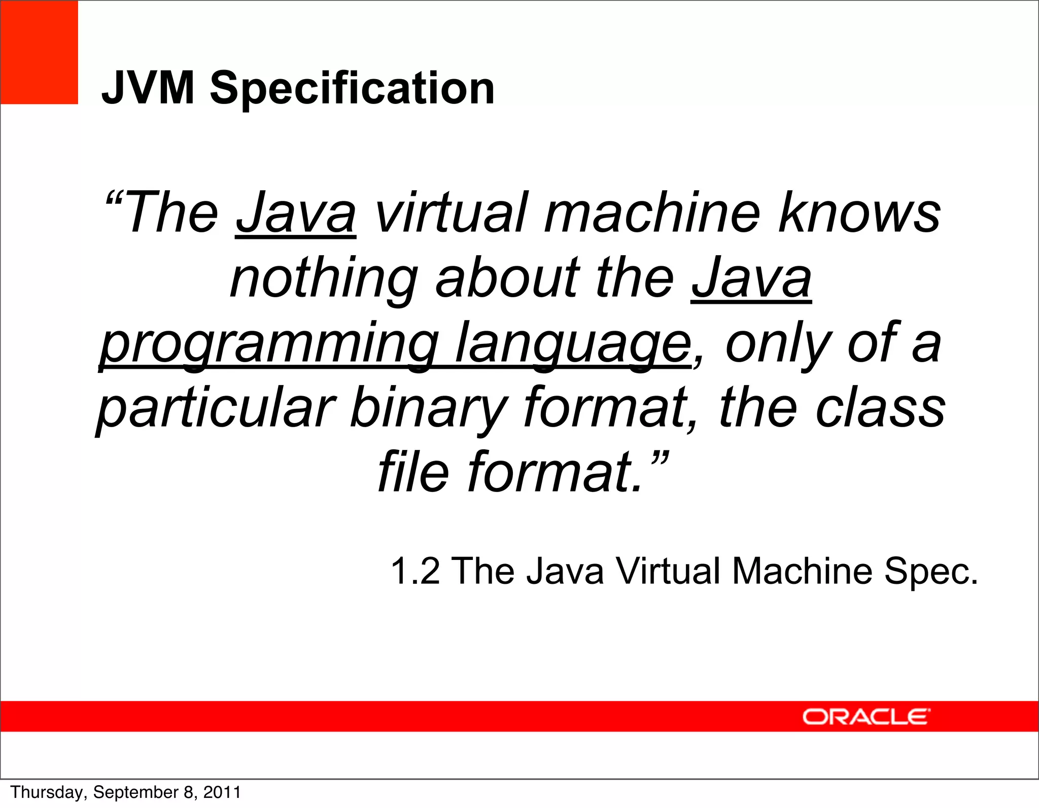 JVM Specification

         “The Java virtual machine knows
               nothing about the Java
         programming language, only of a
         particular binary format, the class
                     file format.”
                              1.2 The Java Virtual Machine Spec.



                                                                   49
Thursday, September 8, 2011
 
