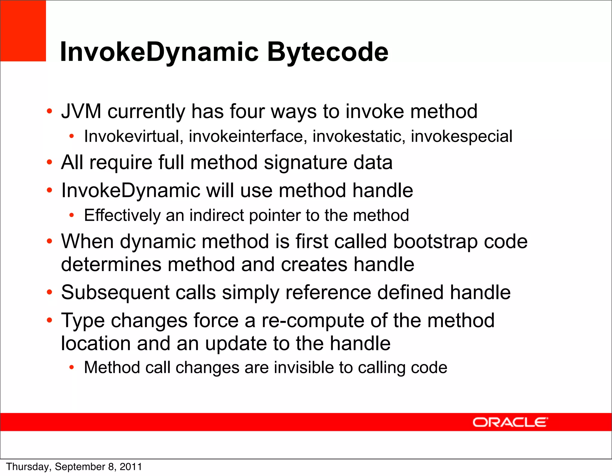 InvokeDynamic Bytecode

       • JVM currently has four ways to invoke method
            • Invokevirtual, invokeinterface, invokestatic, invokespecial
       • All require full method signature data
       • InvokeDynamic will use method handle
            • Effectively an indirect pointer to the method
       • When dynamic method is first called bootstrap code
         determines method and creates handle
       • Subsequent calls simply reference defined handle
       • Type changes force a re-compute of the method
         location and an update to the handle
            • Method call changes are invisible to calling code



                                                                            51
Thursday, September 8, 2011
 