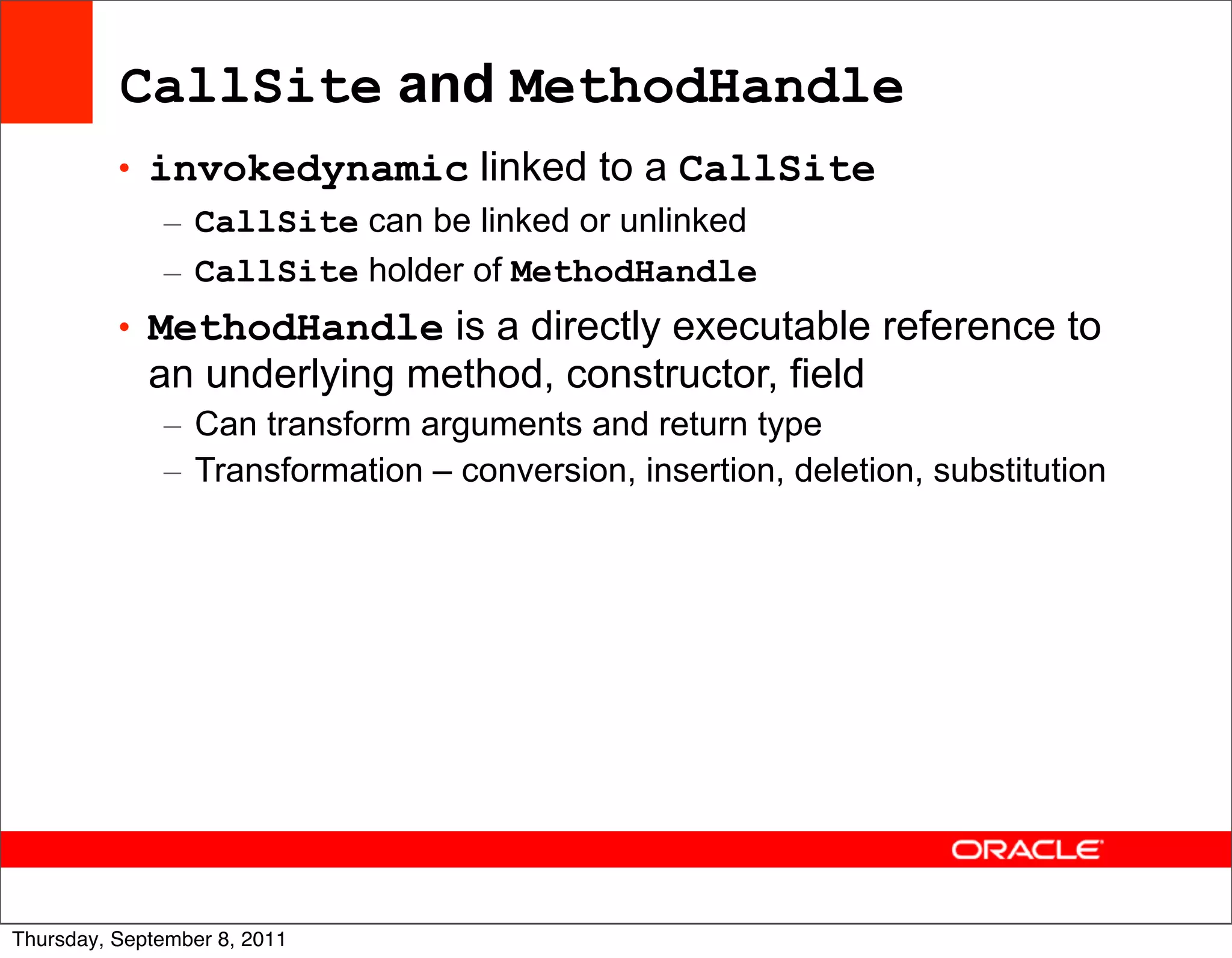 CallSite and MethodHandle
          • invokedynamic linked to a CallSite
             – CallSite can be linked or unlinked
             – CallSite holder of MethodHandle
          • MethodHandle is a directly executable reference to
             an underlying method, constructor, field
              – Can transform arguments and return type
              – Transformation – conversion, insertion, deletion, substitution




                                                                                 52
Thursday, September 8, 2011
 