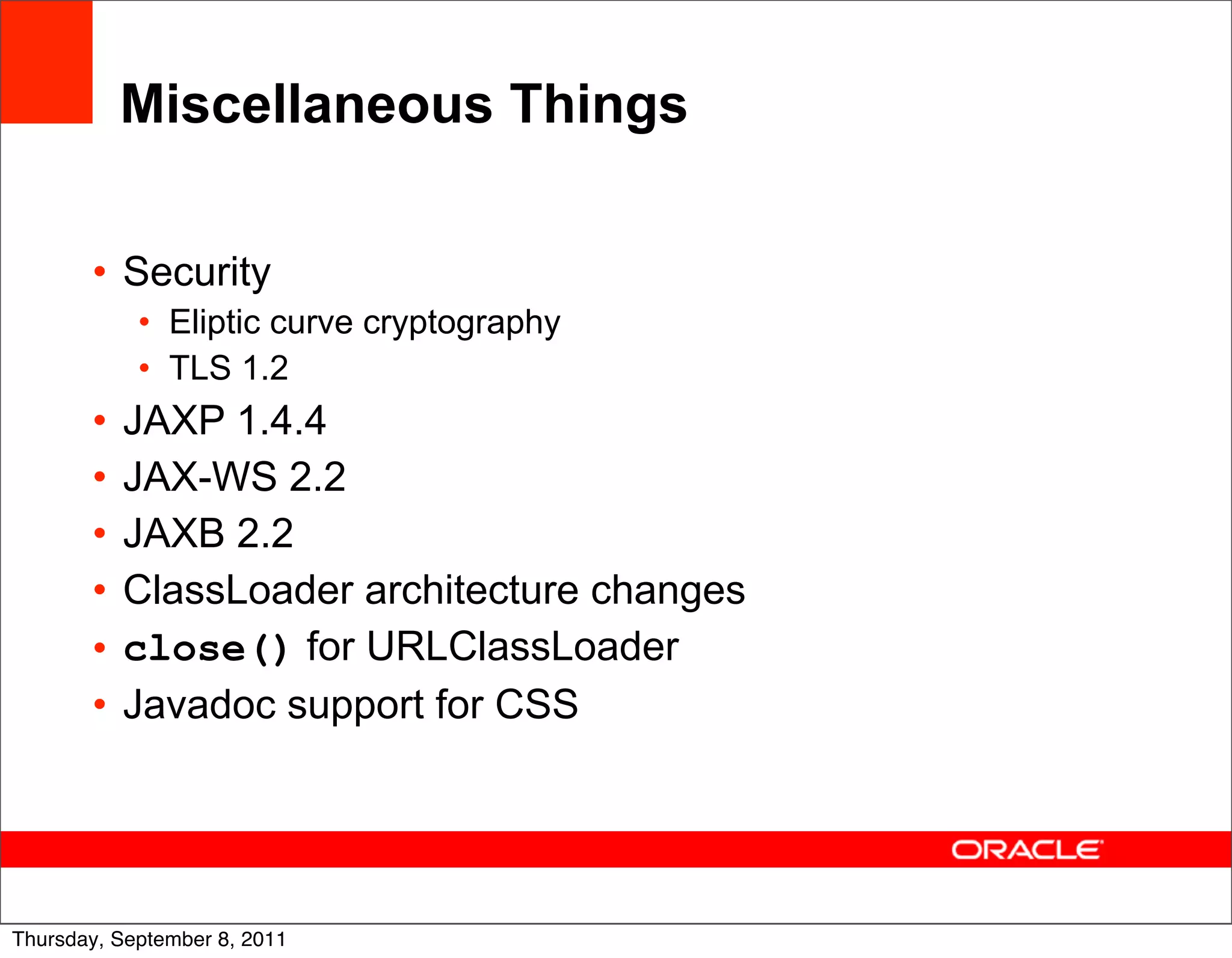 Miscellaneous Things

       • Security
            • Eliptic curve cryptography
            • TLS 1.2
       •   JAXP 1.4.4
       •   JAX-WS 2.2
       •   JAXB 2.2
       •   ClassLoader architecture changes
       •   close() for URLClassLoader
       •   Javadoc support for CSS



                                              54
Thursday, September 8, 2011
 
