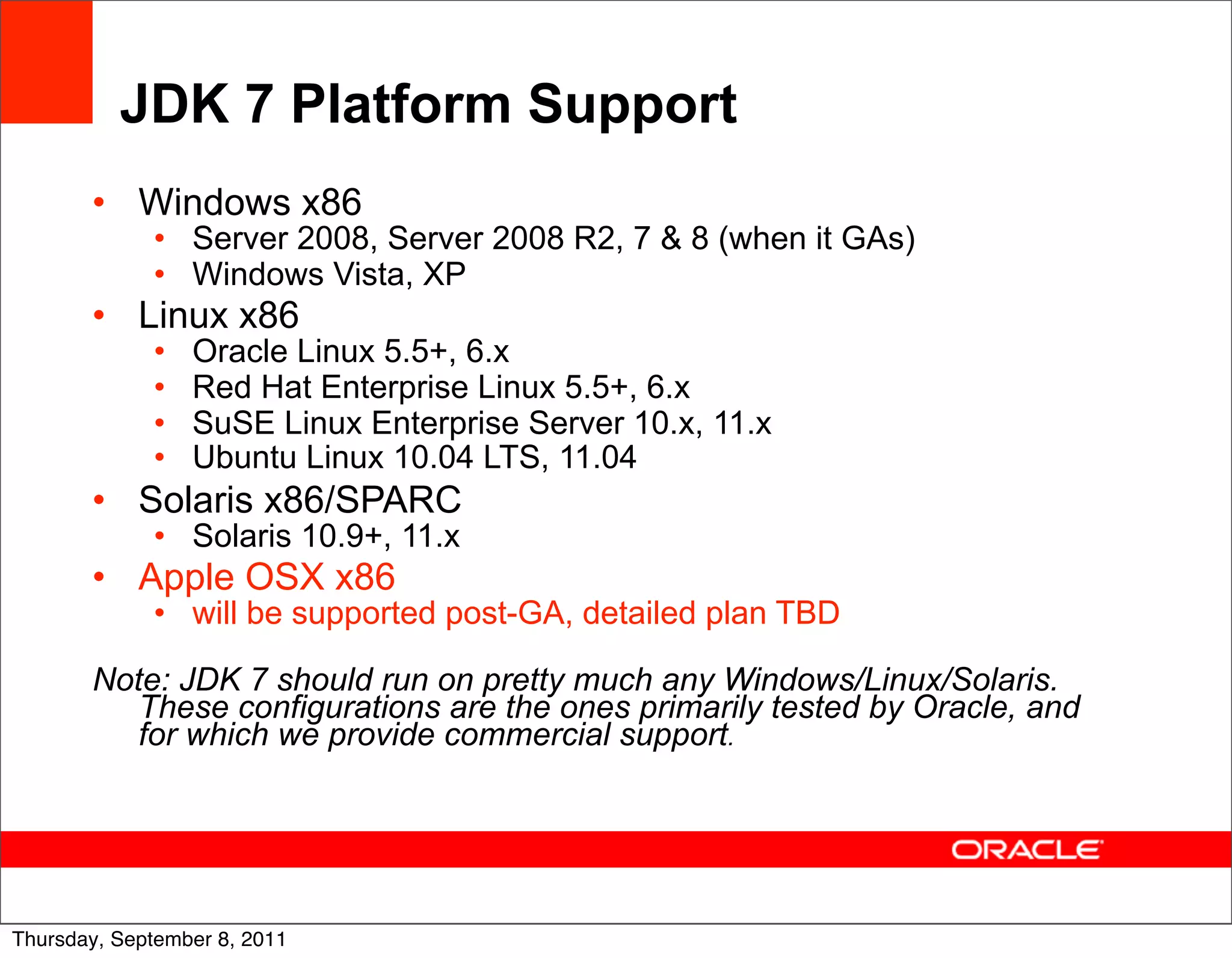 JDK 7 Platform Support
       • Windows x86
             • Server 2008, Server 2008 R2, 7 & 8 (when it GAs)
             • Windows Vista, XP
       • Linux x86
             •   Oracle Linux 5.5+, 6.x
             •   Red Hat Enterprise Linux 5.5+, 6.x
             •   SuSE Linux Enterprise Server 10.x, 11.x
             •   Ubuntu Linux 10.04 LTS, 11.04
       • Solaris x86/SPARC
             • Solaris 10.9+, 11.x
       • Apple OSX x86
             • will be supported post-GA, detailed plan TBD

       Note: JDK 7 should run on pretty much any Windows/Linux/Solaris.
          These configurations are the ones primarily tested by Oracle, and
          for which we provide commercial support.




                                                                              55
Thursday, September 8, 2011
 