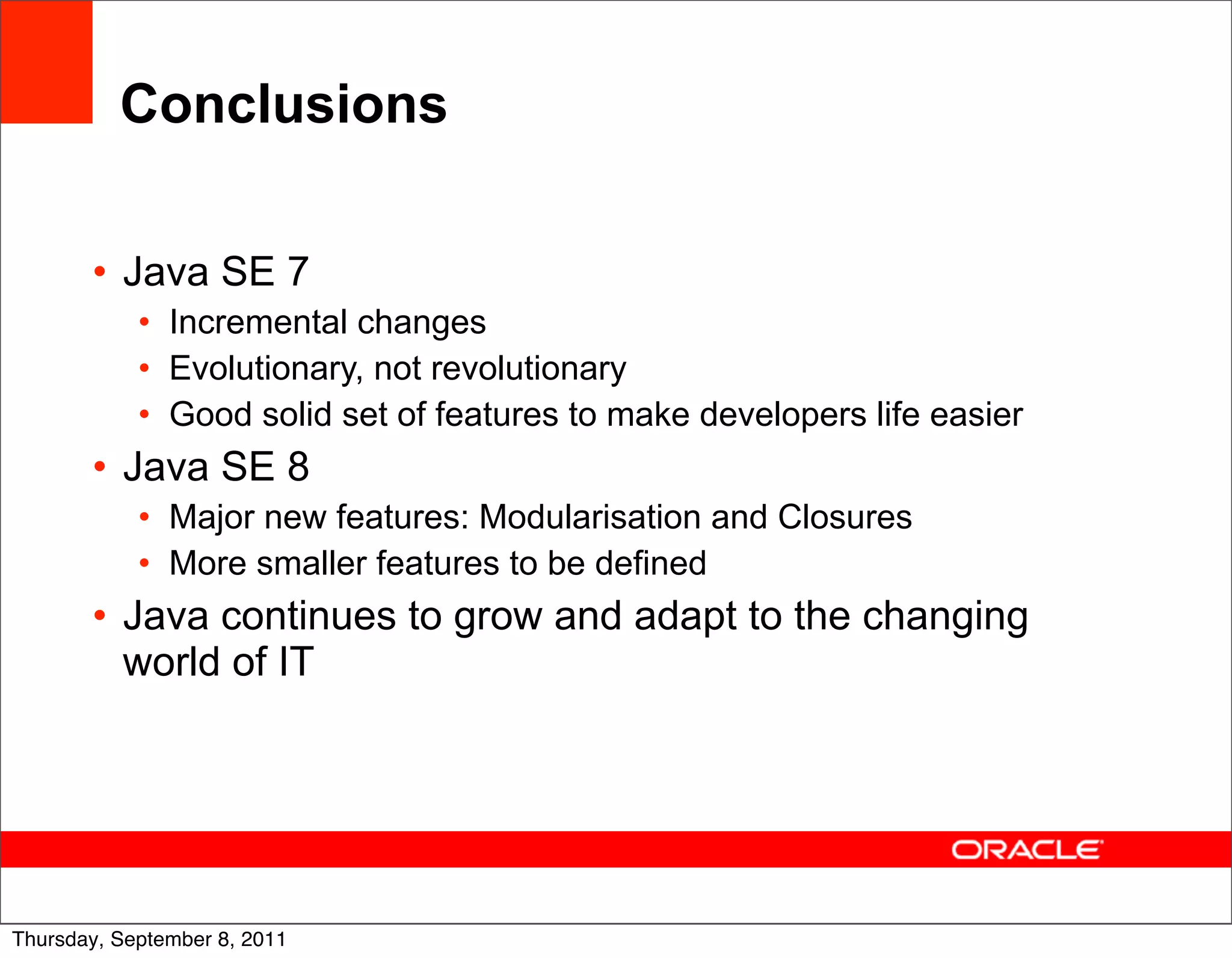 Conclusions

       • Java SE 7
            • Incremental changes
            • Evolutionary, not revolutionary
            • Good solid set of features to make developers life easier
       • Java SE 8
            • Major new features: Modularisation and Closures
            • More smaller features to be defined
       • Java continues to grow and adapt to the changing
         world of IT




                                                                          58
Thursday, September 8, 2011
 
