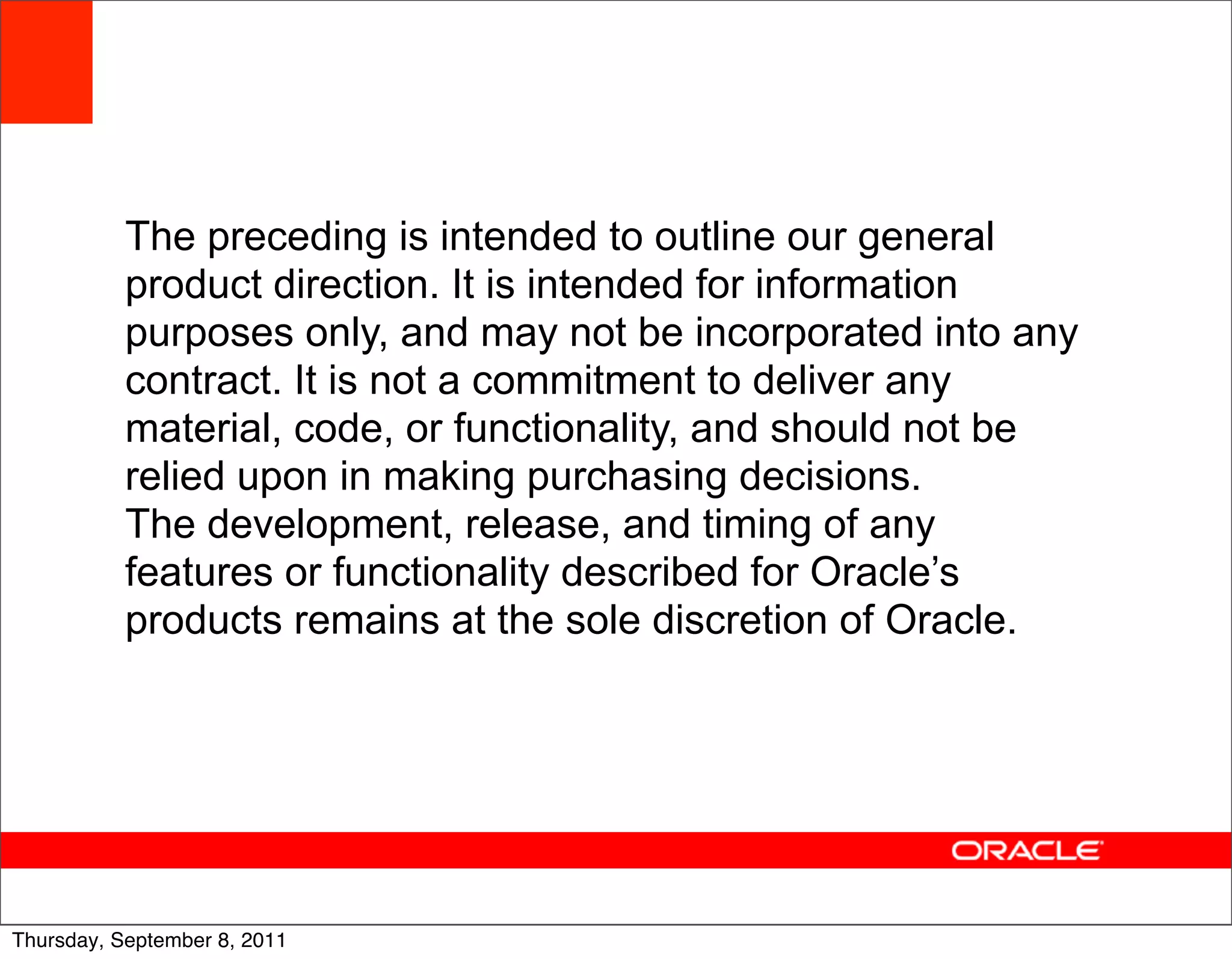 The preceding is intended to outline our general
           product direction. It is intended for information
           purposes only, and may not be incorporated into any
           contract. It is not a commitment to deliver any
           material, code, or functionality, and should not be
           relied upon in making purchasing decisions.
           The development, release, and timing of any
           features or functionality described for Oracle’s
           products remains at the sole discretion of Oracle.




                                                                 59
Thursday, September 8, 2011
 