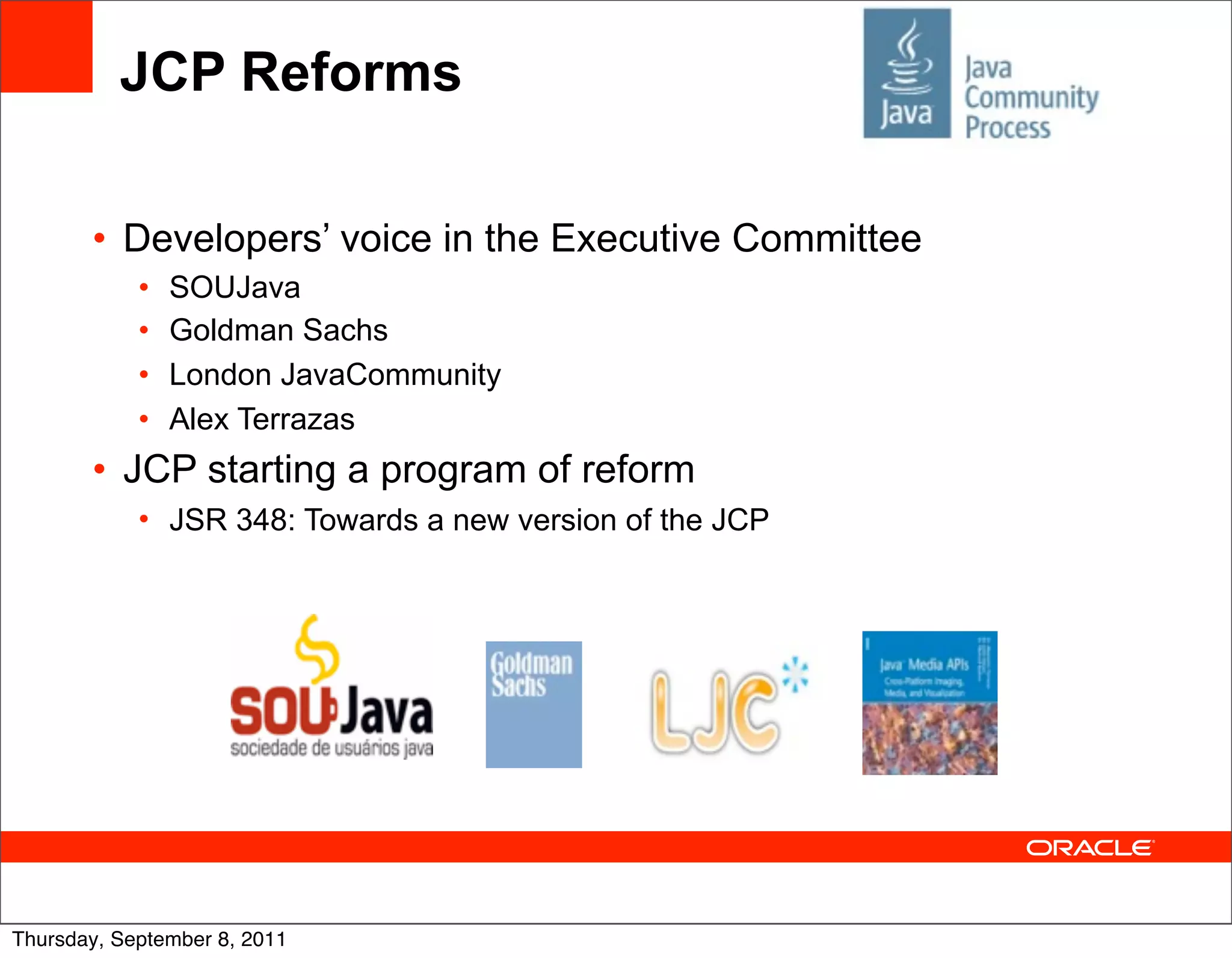 JCP Reforms

       • Developers’ voice in the Executive Committee
            •   SOUJava
            •   Goldman Sachs
            •   London JavaCommunity
            •   Alex Terrazas
       • JCP starting a program of reform
            • JSR 348: Towards a new version of the JCP




Thursday, September 8, 2011
 