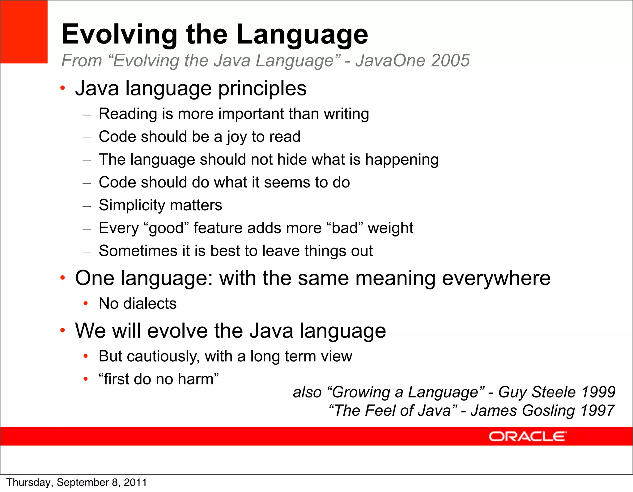 Evolving the Language
          From “Evolving the Java Language” - JavaOne 2005
          • Java language principles
              –   Reading is more important than writing
              –   Code should be a joy to read
              –   The language should not hide what is happening
              –   Code should do what it seems to do
              –   Simplicity matters
              –   Every “good” feature adds more “bad” weight
              –   Sometimes it is best to leave things out
          • One language: with the same meaning everywhere
              • No dialects
          • We will evolve the Java language
              • But cautiously, with a long term view
              • “first do no harm”
                                             also “Growing a Language” - Guy Steele 1999
                                                  “The Feel of Java” - James Gosling 1997


                                                                                       7
Thursday, September 8, 2011
 