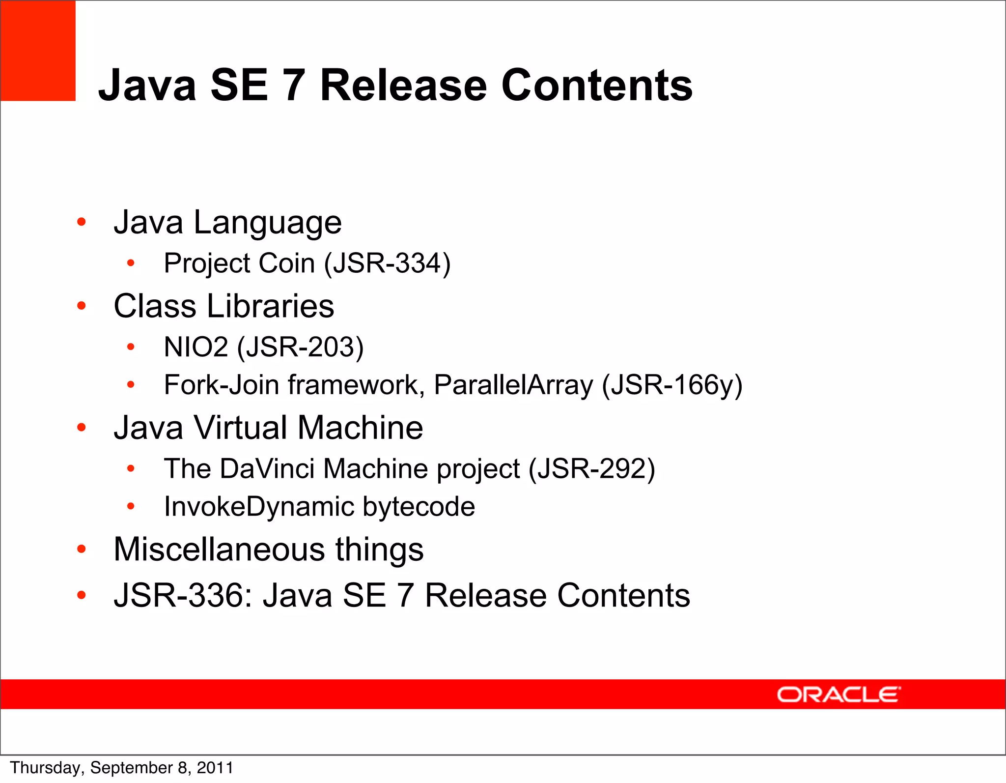 Java SE 7 Release Contents

       • Java Language
             •    Project Coin (JSR-334)
       • Class Libraries
             •    NIO2 (JSR-203)
             •    Fork-Join framework, ParallelArray (JSR-166y)
       • Java Virtual Machine
             •    The DaVinci Machine project (JSR-292)
             •    InvokeDynamic bytecode
       • Miscellaneous things
       • JSR-336: Java SE 7 Release Contents



                                                                  9
Thursday, September 8, 2011
 