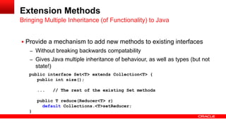  Provide a mechanism to add new methods to existing interfaces
– Without breaking backwards compatability
– Gives Java multiple inheritance of behaviour, as well as types (but not
state!)
Bringing Multiple Inheritance (of Functionality) to Java
Extension Methods
public interface Set<T> extends Collection<T> {
public int size();
... // The rest of the existing Set methods
public T reduce(Reducer<T> r)
default Collections.<T>setReducer;
}
 