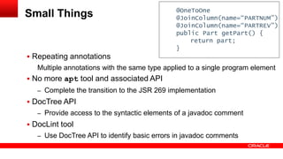  Repeating annotations
Multiple annotations with the same type applied to a single program element
 No more apt tool and associated API
– Complete the transition to the JSR 269 implementation
 DocTree API
– Provide access to the syntactic elements of a javadoc comment
 DocLint tool
– Use DocTree API to identify basic errors in javadoc comments
Small Things @OneToOne
@JoinColumn(name=“PARTNUM”)
@JoinColumn(name=“PARTREV”)
public Part getPart() {
return part;
}
 