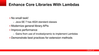  No small task!
– Java SE 7 has 4024 standard classes
 Modernize general library APIs
 Improve performance
– Gains from use of invokedynamic to implement Lambdas
 Demonstrate best practices for extension methods
Enhance Core Libraries With Lambdas
 