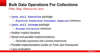  java.util.function package
– Function, Predicate, Consumer, Supplier interfaces
 java.util.stream package
– Stream, Collector interfaces
 Hidden implicit iteration
 Serial and parallel implementations
– Generally expressed with Lambda statements
 Parallel implementation builds on Fork-Join framework
 Lazy evaluation
Filter, Map, Reduce for Java
Bulk Data Operations For Collections
 