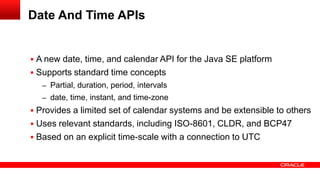  A new date, time, and calendar API for the Java SE platform
 Supports standard time concepts
– Partial, duration, period, intervals
– date, time, instant, and time-zone
 Provides a limited set of calendar systems and be extensible to others
 Uses relevant standards, including ISO-8601, CLDR, and BCP47
 Based on an explicit time-scale with a connection to UTC
Date And Time APIs
 