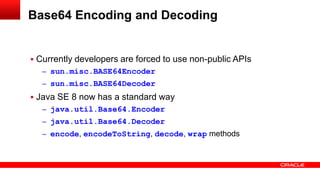  Currently developers are forced to use non-public APIs
– sun.misc.BASE64Encoder
– sun.misc.BASE64Decoder
 Java SE 8 now has a standard way
– java.util.Base64.Encoder
– java.util.Base64.Decoder
– encode, encodeToString, decode, wrap methods
Base64 Encoding and Decoding
 