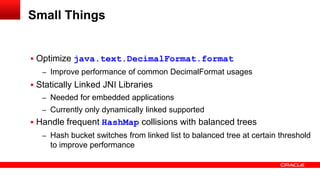  Optimize java.text.DecimalFormat.format
– Improve performance of common DecimalFormat usages
 Statically Linked JNI Libraries
– Needed for embedded applications
– Currently only dynamically linked supported
 Handle frequent HashMap collisions with balanced trees
– Hash bucket switches from linked list to balanced tree at certain threshold
to improve performance
Small Things
 
