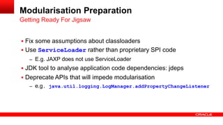  Fix some assumptions about classloaders
 Use ServiceLoader rather than proprietary SPI code
– E.g. JAXP does not use ServiceLoader
 JDK tool to analyse application code dependencies: jdeps
 Deprecate APIs that will impede modularisation
– e.g. java.util.logging.LogManager.addPropertyChangeListener
Getting Ready For Jigsaw
Modularisation Preparation
 