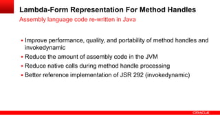  Improve performance, quality, and portability of method handles and
invokedynamic
 Reduce the amount of assembly code in the JVM
 Reduce native calls during method handle processing
 Better reference implementation of JSR 292 (invokedynamic)
Assembly language code re-written in Java
Lambda-Form Representation For Method Handles
 